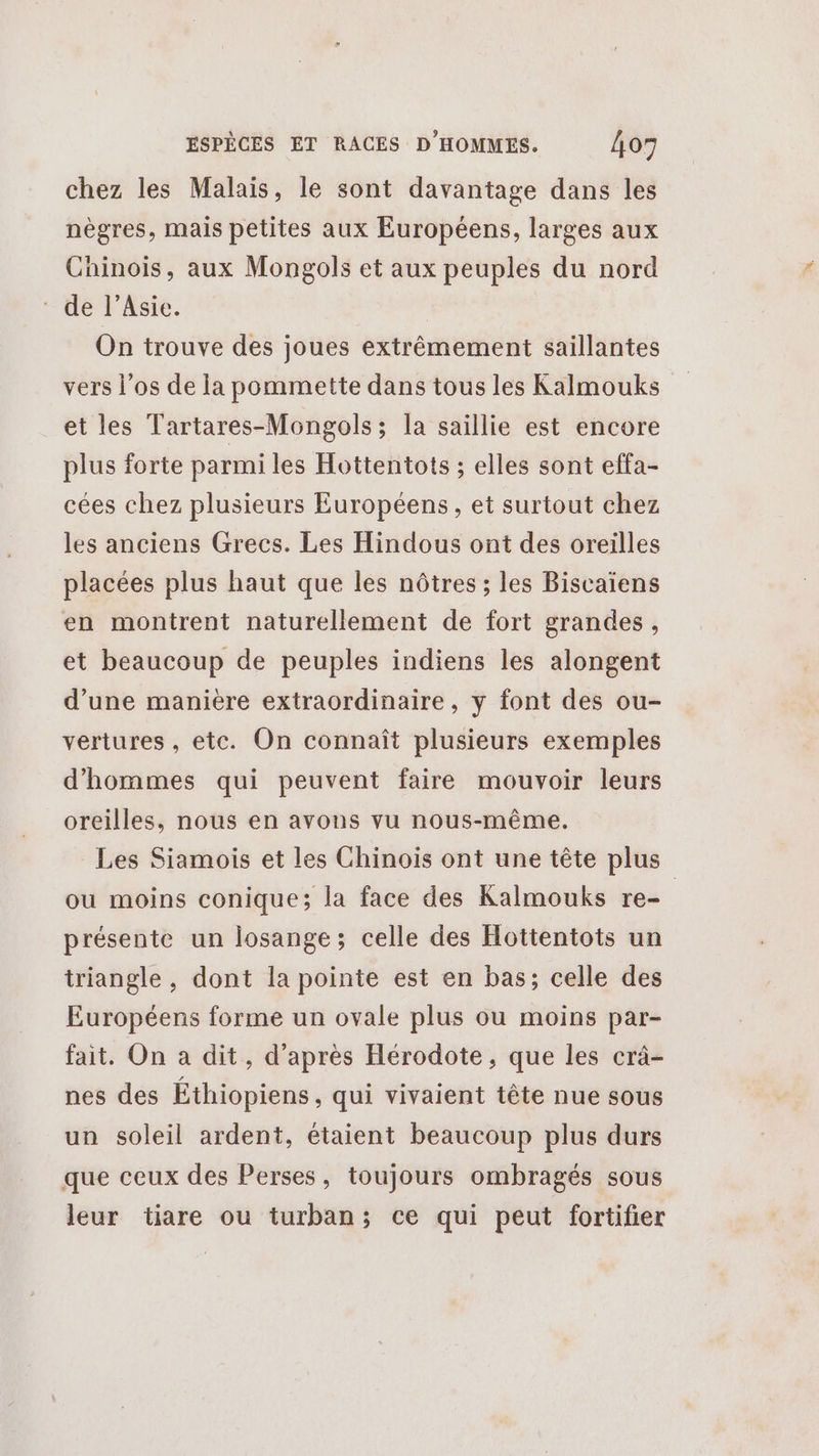 chez les Malais, le sont davantage dans les nègres, mais petites aux Européens, larges aux Chinois, aux Mongols et aux peuples du nord de l’Asie. On trouve des joues extrêmement saillantes vers l'os de la pommette dans tous les Kalmouks et les Tartares-Mongols; la saillie est encore plus forte parmi les Hottentots ; elles sont effa- cées chez plusieurs Européens, et surtout chez les anciens Grecs. Les Hindous ont des oreilles placées plus haut que les nôtres ; les Biscaiens en montrent naturellement de fort grandes, et beaucoup de peuples indiens les alongent d’une manière extraordinaire, y font des ou- vertures, etc. On connaît plusieurs exemples d'hommes qui peuvent faire mouvoir leurs oreilles, nous en avons vu nous-même. Les Siamois et les Chinois ont une tête plus ou moins conique; la face des Kalmouks re- présente un losange; celle des Hottentots un triangle, dont la pointe est en bas; celle des Européens forme un ovale plus ou moins par- fait, On a dit, d'après Hérodote, que les crà- nes des Éthiopiens, qui vivaient tête nue sous un soleil ardent, étaient beaucoup plus durs que ceux des Perses, toujours ombragés sous leur tiare ou turban; ce qui peut fortifier