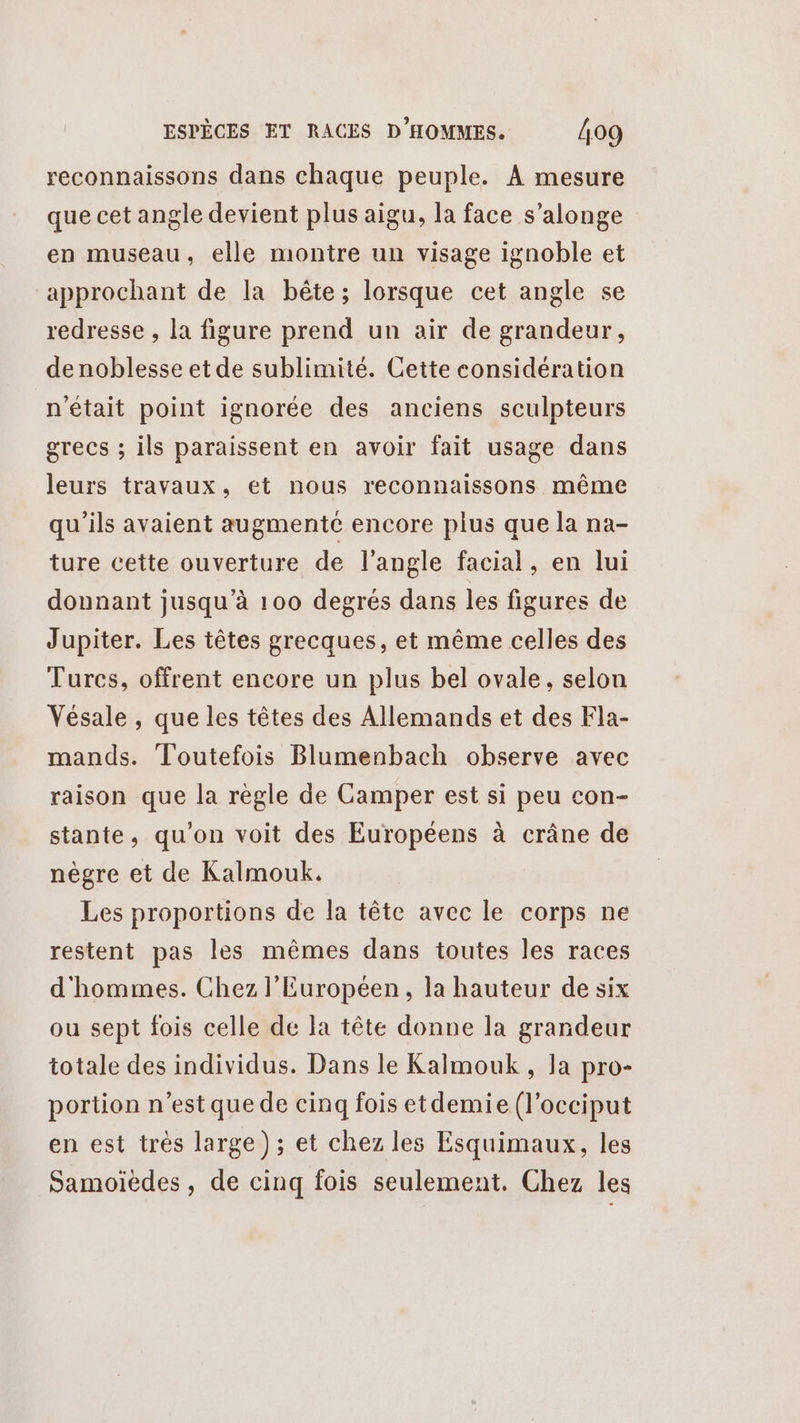 reconnaissons dans chaque peuple. À mesure que cet angle devient plus aigu, la face s’alonge en museau, elle montre un visage ignoble et approchant de la bête; lorsque cet angle se redresse , la figure prend un air de grandeur, de noblesse et de sublimité. Cette considération n'était point ignorée des anciens sculpteurs grecs ; ils paraissent en avoir fait usage dans leurs travaux, et nous reconnaissons même qu'ils avaient augmente encore plus que la na- ture cette ouverture de l'angle facial, en lui donnant jusqu’à 100 degrés dans les figures de Jupiter. Les têtes grecques, et même celles des Turcs, offrent encore un plus bel ovale, selon Vésale , que les têtes des Allemands et des Fla- mands. Toutefois Blumenbach observe avec raison que la règle de Camper est si peu con- stante, qu'on voit des Européens à crâne de nègre et de Kalmouk. Les proportions de la tête avec le corps ne restent pas les mêmes dans toutes les races d'hommes. Chez l’Européen, la hauteur de six ou sept fois celle de la tête donne la grandeur totale des individus. Dans le Kalmouk , la pro- portion n’est que de cinq fois etdemie (l’occiput en est très large); et chez les Esquimaux, les Samoiedes, de cinq fois seulement. Chez les