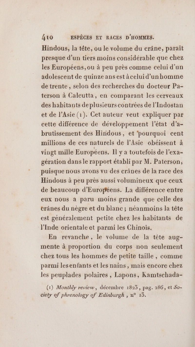 Hindous, la tête, ou le volume du crâne, paraît presque d’un tiers moins considérable que chez les Européens, ou à peu près comme celui d’un adolescent de quinze ans est àceluid’unhomme de trente , selon des recherches du docteur Pa- terson à Calcutta, en comparant les cerveaux des habitants de plusieurs contrées de l’Indostan et de l’Asie (1). Get auteur veut expliquer par cette différence de développement l’état d’a- brutissement des Hindous, et ‘pourquoi cent millions de ces naturels de l'Asie obéissent à vingt mille Européens. Il y a toutefois de l’exa- gération dans le rapport établi par M. Paterson, puisque nous avons vu des crânes de la race des Hindous à peu près aussi volumineux que ceux de beaucoup d'Européens. La différence entre eux nous à paru moins grande que celle des crânes du nègre et du blanc ; néanmoins la tête est généralement petite chez les habitants de l'Inde orientale et parmi les Chinois. En revanche, le volume de la tête aug- mente à proportion du corps non seulement chez tous les hommes de petite taille, comme parmi lesenfants et les nains, mais encore chez les peuplades polaires , Lapons, Kamtschada- (1) Monthly review, décembre 1823 , pag. 286, et So- ciety of phrenology of Edinburgh , n° 13.