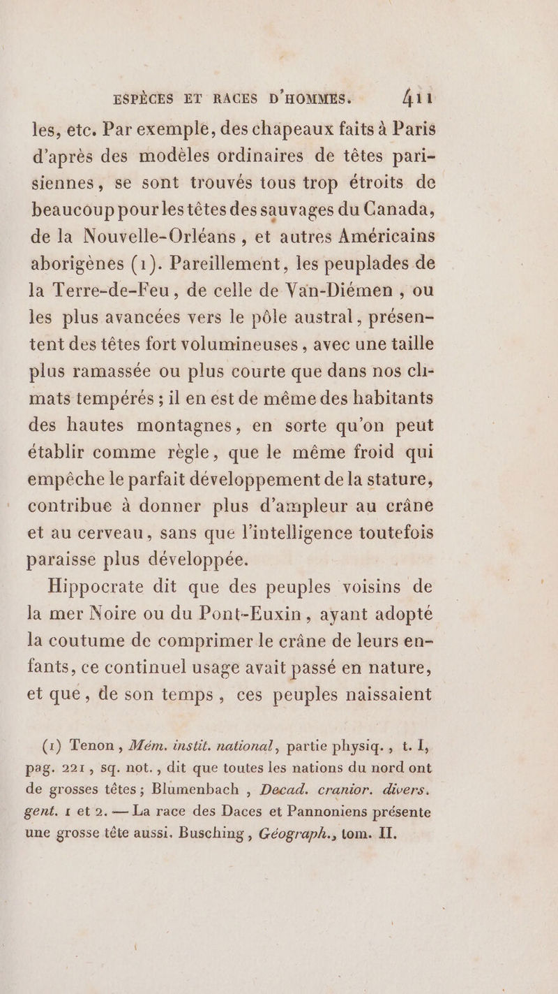 les, ete. Par exemple, des chapeaux faits à Paris d’après des modèles ordinaires de têtes pari- siennes, se sont trouvés tous trop étroits de beaucoup pour les têtes des sauvages du Canada, de la Nouvelle-Orléans , et autres Américains aborigènes (1). Pareillement, les peuplades de la Terre-de-Feu, de celle de Van-Diémen , ou les plus avancées vers le pôle austral, présen- tent des têtes fort volumineuses , avec une taille plus ramassée ou plus courte que dans nos ch- mats tempérés ; il en est de même des habitants des hautes montagnes, en sorte qu’on peut établir comme règle, que le même froid qui empêche le parfait développement de la stature, contribue à donner plus d’ampleur au crâne et au cerveau, sans que l'intelligence toutefois paraisse plus développée. Hippocrate dit que des peuples voisins de la mer Noire ou du Pont-Euxin, ayant adopté la coutume de comprimer le crâne de leurs en- fants, ce continuel usage avait passé en nature, et que, de son temps, ces peuples naissaient (1) Tenon , Mém. instit. national, partie physiq., t. I, pag. 221, sq. not., dit que toutes les nations du nord ont de grosses têtes ; Blumenbach , Decad. cranior. divers. gent. 1 et 2. — La race des Daces et Pannoniens présente une grosse tête aussi. Busching, Géograph., tom. Il.