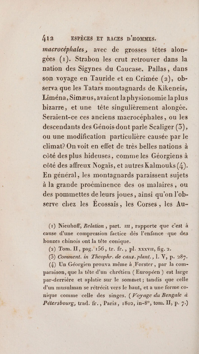 macrocéphales, avec de grosses têtes alon- gées (1). Strabon les crut retrouver dans la nation des Sigynes du Caucase. Pallas, dans son voyage en Tauride et en Crimée (2), ob- serva que les Tatars montagnards de Kikeneis, Liména, Simæus, avaient la physionomie la plus bizarre, et une tête singulièrement alongée. Seraient-ce ces anciens macrocéphales, ou les descendants des Génois dont parle Scaliger (3), ou une modification particulière causée par le climat? On voit en effet de trés belles nations à côté des plus hideuses, comme les Géorgiens à côté des affreux Nogaïs, et autres Kalmouks (4). En général, les montagnards paraissent sujets à la grande proéminence des os malaires, ou des pommettes de leurs joues, ainsi qu’on l’ob- serve chez les Écossais, les Corses , les Au- (1) Nieuhoff, Relation , part. 111, rapporte que c’est à cause d’une compression factice dès l’enfance que des bonzes chinois ont la tête conique. (2) Tom. IT, pag. 156, tr. fr., pl. xxxvur, fig. 2. (3) Comment. in Theophr. de caus. plant., 1. V, p. 287. (4) Un Géorgien prouva même à Forster, par la com- paraison, que la tête d’un chrétien (Européen ) est large par-derrière et aplatie sur le sommet ; tandis que celle d’un musulman se rétrécit vers le haut, et a une forme co nique comme celle des singes. ( Voyage du Bengale à Pétersbourg, trad. fr., Paris, 1802, in-8°, tom. II, p. 7.)
