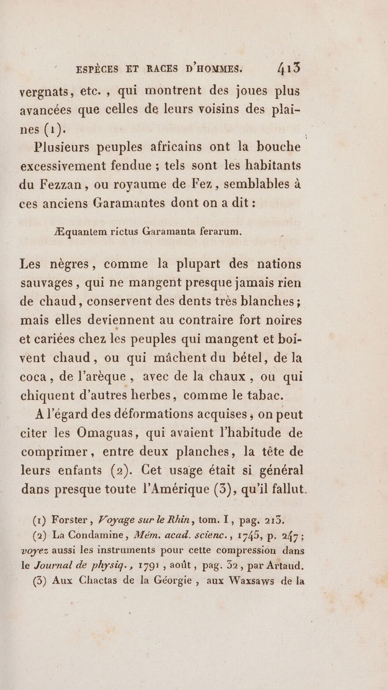 vergnats, etc. , qui montrent des joues plus avancées que celles de leurs voisins des plai- nes (1). | Plusieurs peuples africains ont la bouche excessivement fendue ; tels sont les habitants du Fezzan , ou royaume de Fez, semblables à ces anciens Garamantes dont on a dit: Æquantem rictus Garamanta ferarum. Les nègres, comme la plupart des nations sauvages , qui ne mangent presque jamais rien de chaud, conservent des dents très blanches ; mais elles deviennent au contraire fort noires et cariées chez les peuples qui mangent et boi- vent chaud, ou qui mâchent du bétel, de la coca , de l’arèque, avec de la chaux, ou qui chiquent d’autres herbes, comme le tabac. A l'égard des déformations acquises ; on peut citer les Omaguas, qui avaient l’habitude de comprimer, entre deux planches, la tête de leurs enfants (2). Cet usage était si général dans presque toute l'Amérique (3), qu’il fallut. (1) Forster, Voyage sur le Rhin, tom. I, pag. 2153. (2) La Condamine, Mém. acad. scienc., 1545, p. 247; voyez aussi les instruments pour cette compression dans le Journal de physiq., 1791, août, pag. 52, par Artaud. (3) Aux Chactas de la Géorgie , aux Waxsaws de la