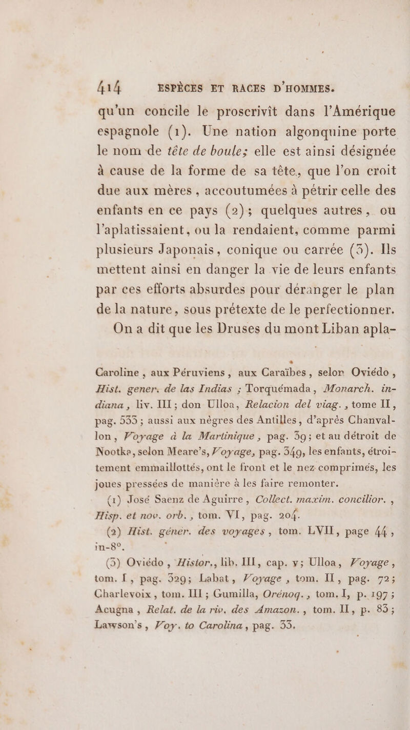 qu'un concile le proscrivit dans l’Amérique espagnole (1). Une nation algonquine porte le nom de tête de boule; elle est ainsi désignée à cause de la forme de sa tête, que l’on croit due aux mères , accoutumées à pétrir celle des enfants en ce pays (2); quelques autres, ou l'aplatissaient, ou la rendaient, comme parmi plusieurs Japonais, conique ou carrée (3). Ils mettent ainsi en danger la vie de leurs enfants par ces efforts absurdes pour déranger le plan de la nature, sous prétexte de le perfectionner. On a dit que les Druses du mont Liban apla- Caroline , aux Péruviens, aux Caraïbes, selor Oviédo, Hist. gener. de las Indias ; Torquémada, Monarch. in- diana , Liv. II; don Ulloa, Relacion del viag., tome IT, pag. 535 ; aussi aux nègres des Antilles, d’après Chanval- lon, Voyage à la Martinique , pag. 39; et au détroit de Nootke, selon Meare’s, ’oyage, pag. 349, les enfants, étroi- tement emmaillottés, ont le front et le nez comprimés, les joues pressées de manière à les faire remonter. {1) José Saenz de Aguirre, Collect. maxim. concilior. , Hisp. et nov. orb., tom. VI, pag. 204. (2) Hist. géner. des voyages, tom. LVIT, page 44, in-8°. (5) Oviédo, Histor., lib. Ill, cap. y; Ulloa, Voyage, tom. [ , pag. 329; Labat, Voyage , tom. IL, pag. 72; Charlevoix , tom. III ; Gumilla, Orénog., tom. I, p. 197; Acugna , Relat. de la riv. des Amazon. , tom. Il, p. 83; Lawson’s, Voy. to Carolina, pag. 35.