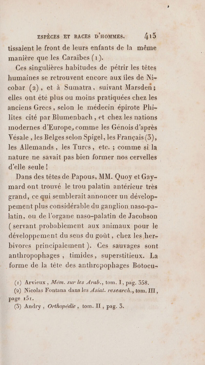 tissaient le front de leurs enfants de la même manière que les Caraïbes (1). Ces singulières habitudes de pétrir les têtes humaines se retrouvent encore aux îles de Ni- cobar (2), et à Sumatra, suivant Marsden ; elles ont été plus ou moins pratiquées chez les anciens Grecs , selon le médecin épirote Phi- lites cité par Blumenbach , et chez les nations modernes d'Europe, comme les Génois d’après Vésale , les Belges selon Spigel, les Français (5), les Allemands, les Turcs, etc. ; comme si la nature ne savait pas bien former nos cervelles d'elle seule ! | Dans des têtes de Papous, MM. Quoy et Gay- mard ont trouvé le trou palatin antérieur très grand, ce qui semblerait annoncer un dévelop- pement plus considérable du ganglion naso-pa- latin, ou de l'organe naso-palatin de Jacobson (servant probablement aux animaux pour le développement du sens du goût, chez les her- bivores principalement ). Ces sauvages sont anthropophages , timides, superstitieux. La forme de la tête des anthropophages Botocu- (1) Arvieux , Mém. sur les Arab., tom. TI, pag. 358. (2) Nicolas Fontana dans les Asiat. research., tom, III * page 151. (3) Andry , Orthopédie , tom. IT, pag. 3.