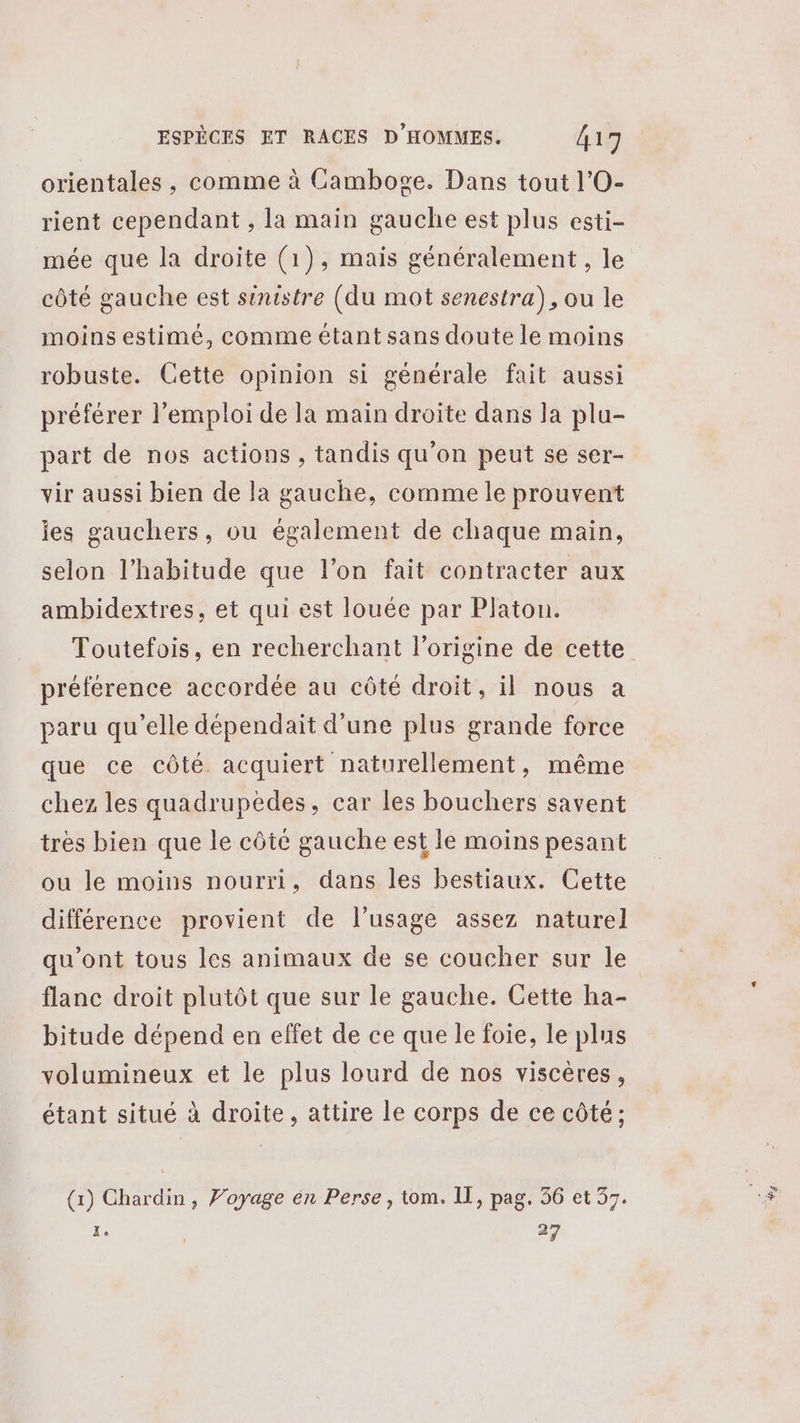 orientales , comme à Camboge. Dans tout l’O- rient cependant , la main gauche est plus esti- mée que la droite (1), mais généralement, le côté gauche est sinistre (du mot senestra), ou le moins estimé, comme étant sans doute le moins robuste. Cette opinion si générale fait aussi préférer l'emploi de la main droite dans la plu- part de nos actions , tandis qu’on peut se ser- vir aussi bien de la gauche, comme le prouvent ies gauchers, ou également de chaque main, selon l'habitude que l’on fait contracter aux ambidextres, et qui est louée par Platon. Toutefois, en recherchant l’origine de cette préférence accordée au côté droit, il nous à paru qu’elle dépendait d’une plus grande force que ce côté acquiert naturellement, même chez les quadrupèdes, car les bouchers savent très bien que le côté gauche est le moins pesant ou le moins nourri, dans les bestiaux. Cette différence provient de l'usage assez naturel qu'ont tous les animaux de se coucher sur le flanc droit plutôt que sur le gauche. Cette ha- bitude dépend en effet de ce que le foie, le plus volumineux et le plus lourd de nos viscères, étant situé à droite, attire le corps de ce côté; (1) Chardin, Voyage én Perse, tom. IT, pag, 36 et 37. x: 27 71