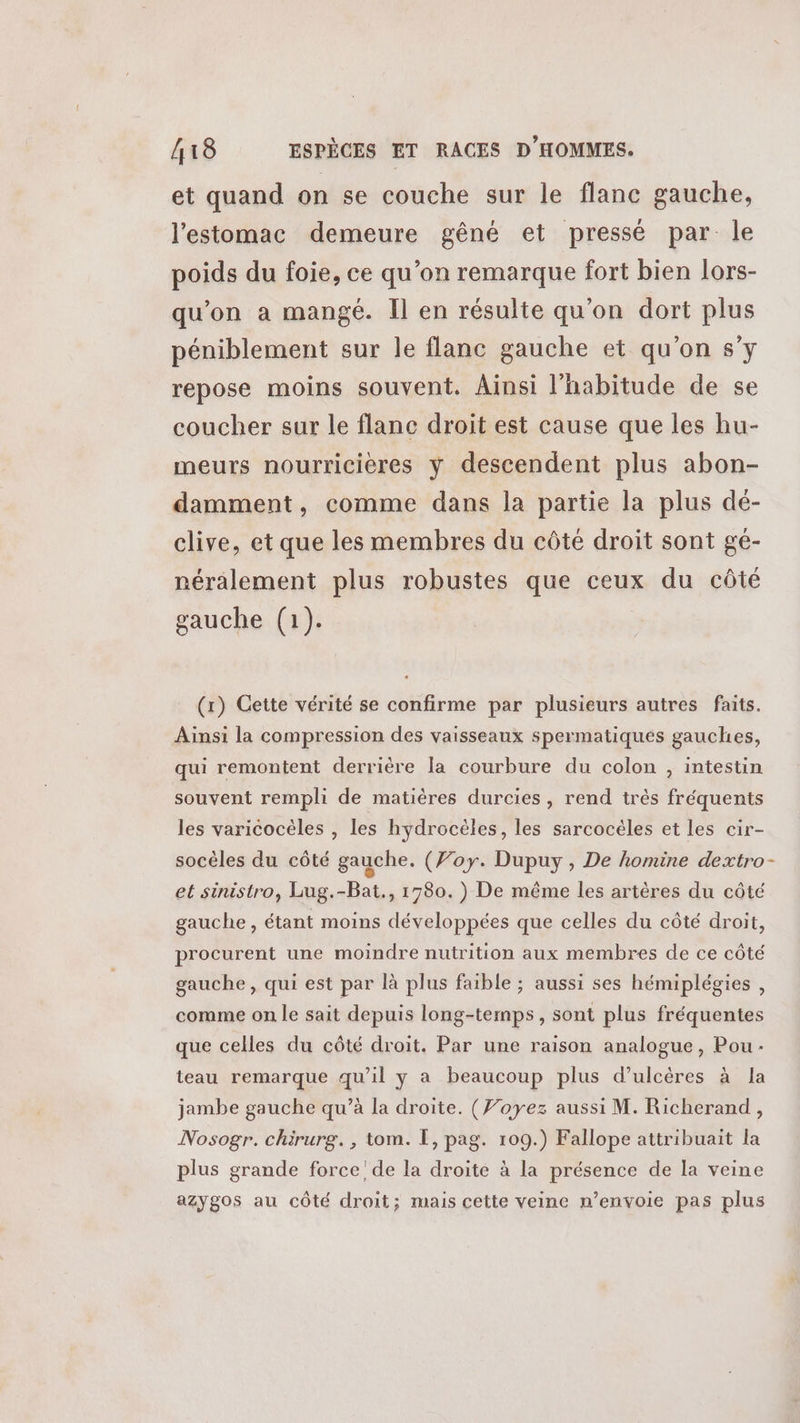 et quand on se couche sur le flanc gauche, l'estomac demeure gêné et pressé par le poids du foie, ce qu’on remarque fort bien lors- qu'on a mangé. Il en résulte qu'on dort plus péniblement sur le flanc gauche et qu'on sy repose moins souvent. Ainsi l'habitude de se coucher sur le flanc droit est cause que les hu- meurs nourricières y descendent plus abon- damment, comme dans la partie la plus dé- clive, et que les membres du côté droit sont gé- néralement plus robustes que ceux du côté gauche (1). (x) Cette vérité se confirme par plusieurs autres faits. Ainsi la compression des vaisseaux spermatiques gauches, qui remontent derrière la courbure du colon , intestin souvent rempli de matières durcies, rend très fréquents les varicocèles , les hydrocèles, les sarcocèles et les cir- socèles du côté gauche. (Foy. Dupuy , De homine dextro- et sinistro, Lug.-Bat., 1780.) De même les artères du côté gauche, étant moins développées que celles du côté droit, procurent une moindre nutrition aux membres de ce côté gauche, qui est par là plus faible ; aussi ses hémiplégies , corame on le sait depuis long-temps, sont plus fréquentes que celles du côté droit. Par une raison analogue, Pou: teau remarque qu’il y a beaucoup plus d’ulcères à Ja jambe gauche qu’à la droite. (Foyez aussi M. Richerand, Nosogr. chirurg., tom. [, pag. 109.) Fallope attribuait la plus grande force! de la droite à la présence de la veine azygos au côté droit; mais cette veine n’envoie pas plus