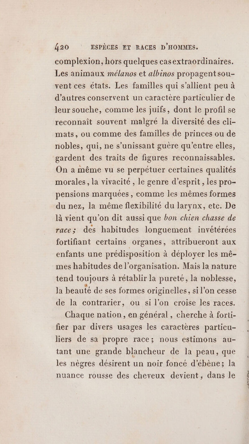 complexion, hors quelques casextraordinaires. Les animaux mélanos et albinos propagentsou- vent ces états. Les familles qui s’allient peu à d’autres conservent un caractère particulier de leur souche, comme les juifs, dont le profil se reconnaît souvent malgré la diversité des cli- mats, ou comme des familles de princes ou de nobles, qui, ne s’unissant guère qu'entre elles, gardent des traits de figures reconnaissables. On à même vu se perpétuer certaines qualités morales , la vivacité , le genre d'esprit , les pro- pensions marquées , comme les mêmes formes du nez, la même flexibilité du larynx, etc. De là vient qu'on dit aussi que bon chien chasse de race; des habitudes longuement invétérées fortifiant certains organes, attribueront aux enfants une prédisposition à déployer les mé- mes habitudes de l’organisation. Mais la nature tend toujours à rétablir la pureté, la noblesse, la beauté de ses formes originelles, si l’on cesse de la contrarier, ou si l’on croise les races. Chaque nation, en général, cherche à forti- fier par divers usages les caractères particu- liers de sa propre race; nous estimons au- tant une grande blancheur de la peau, que les nègres désirent un noir foncé d’ébène; la nuance rousse des cheveux devient, dans le