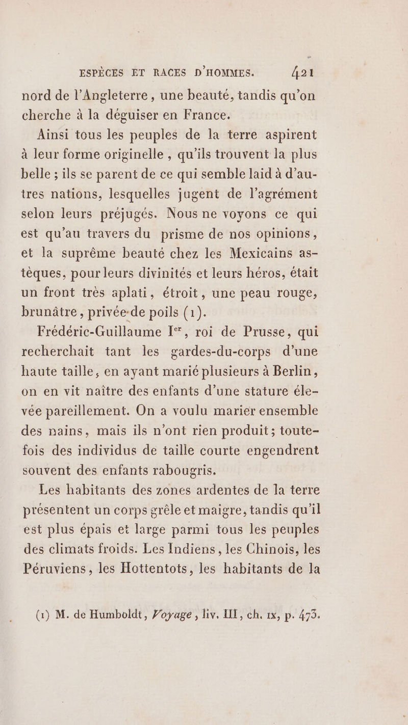 nord de l’Angleterre, une beauté, tandis qu’on cherche à la déguiser en France. Ainsi tous les peuples de la terre aspirent à leur forme originelle , qu'ils trouvent la plus belle ; ils se parent de ce qui semble laid à d’au- tres nations, lesquelles jugent de l'agrément selon leurs préjugés. Nous ne voyons ce qui est qu'au travers du prisme de nos opinions, et la suprême beauté chez les Mexicains as- tèques, pour leurs divinités et leurs héros, était un front trés aplati, étroit, une peau rouge, brunâtre , privée-de poils (1). Frédéric-Guillaume I, roi de Prusse, qui recherchait tant les gardes-du-corps d’une haute taille, en ayant marié plusieurs à Berlin, on en vit naître des enfants d’une stature éle- vée pareillement. On a voulu marier ensemble des nains, mais ils n'ont rien produit; toute- fois des individus de taille courte engendrent souvent des enfants rabougris. Les habitants des zones ardentes de la terre présentent un corps grêle et maigre, tandis qu'il est plus épais et large parmi tous les peuples des climats froids. Les Indiens, les Chinois, les Péruviens, les Hottentots, les habitants de la (1) M. de Humboldt, Voyage, liv, HE, ch. 1x, p. 473.