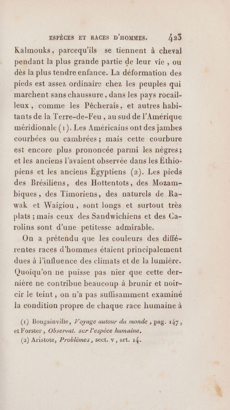 Kalmouks, parcequ'ils se tiennent à cheval pendant la plus grande partie de leur vie , ou dès la plus tendre enfance. La déformation des pieds est assez ordinaire chez les peuples qui marchent sans chaussure, dans les pays rocail- leux , comme les Pêcherais, et autres habi- tants de la Terre-de-Feu , au sud de l'Amérique méridionale (1). Les Américains ont des jambes courbées ou cambrées; mais cette courbure est encore plus prononcée parmi les nègres; et les anciens l'avaient observée dans les Éthio- piens et les anciens Égyptiens (2). Les pieds des Brésiliens, des Hottentots, des Mozam- biques , des Timoriens, des naturels de Ra- wak et Waigiou, sont longs et surtout très plats ; mais ceux des Sandwichiens et des Ca- rolins sont d’une petitesse admirable. On a prétendu que les couleurs des diffé- rentes races d'hommes étaient principalement dues à l'influence des climats et de la lumiere. Quoiqu’on ne puisse pas nier que cette der- nière ne contribue beaucoup à brunir et noir- cir le teint, on n’a pas suffisamment examiné la condition propre de chaque race humaine à (1) Bougainville, Voyage autour du monde ; pag. 147, et Forster, Observat. sur l’espèce humaine. (2) Aristote, Problèmes , sect. vw, art. 14.