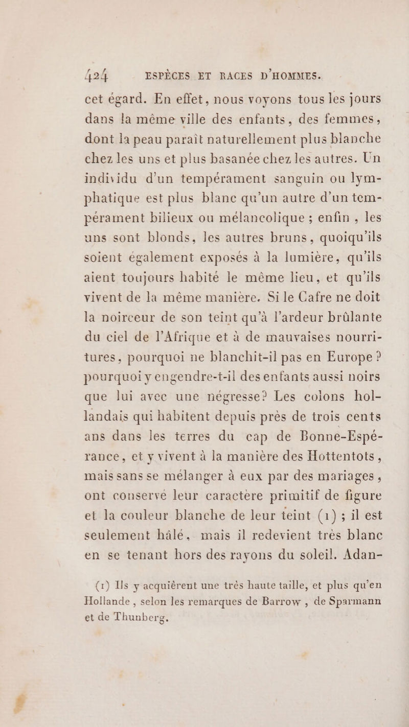 cet égard. En effet, nous voyons tous les jours dans la même ville des enfants, des femmes, dont la peau paraît naturellement plus blanche chez les uns et plus basanée chez les autres. Un individu d'un tempérament sanguin ou lym- phatique est plus blanc qu’un autre d’un tem- pérament bilieux ou mélancolique ; enfin , les uns sont blonds, les autres bruns, quoiqu'ils soient également exposés à la lumière, qu'ils aient toujours habité le même lieu, et qu'ils vivent de la même maniere. Si le Cafre ne doit la noirceur de son teint qu’à l’ardeur brûlante du ciel de l'Afrique et à de mauvaises nourri- tures, pourquoi ne blanchit-il pas en Europe ? pourquoi y engendre-t-il des enfants aussi noirs que lui avec une négresse? Les colons hol- landais qui habitent depuis près de trois cents ans dans les terres du cap de Bonne-Espé- rance, et y vivent à la manière des Hottentots, mais sans se mélanger à eux par des mariages, ont conserve leur caractère primitif de figure et la couleur blanche de leur teint (1) 5 il'est seulement hâlé, mais il redevient très blanc en se tenant hors des rayons du soleil. Adan- (1) Ils y acquièrent une trés haute taille, et plus qu’en Hollande , selon les remarques de Barrow , de Sparmann et de Thunberg,