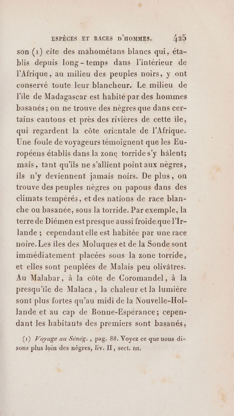 son (1) cite des mahométans blancs qui, éta- blis depuis long-temps dans l'intérieur de l'Afrique, au milieu des peuples noirs, y ont conservé toute leur blancheur. Le milieu de l'île de Madagascar est habité par des hommes basanés ; on ne trouve des nègres que dans cer- tains cantons et près des rivières de cette île, qui regardent la côte orientale de l’Afrique. Une foule de voyageurs témoignent que les Eu- ropéens établis dans la zone torrides’y hâlent; mais, tant qu'ils ne s’allient point aux nègres, ils n’y deviennent jamais noirs. De plus, on trouve des peuples nègres ou papous dans des climats tempérés, et des nations de race blan- che ou basanée, sous la torride. Par exemple, la terre de Diémen est presque aussi froide que l’Ir- lande ; cependant elle est habitée par une race noire. Les îles des Moluques et de la Sonde sont immédiatement placées sous la zone torride, et elles sont peuplées de Malais peu olivâtres. Au Malabar. à la côte de Coromandel, à la presqu'ile de Malaca , la chaleur et la lumière sont plus fortes qu’au midi de la Nouvelle-Hol- Jande et au cap de Bonne-Espérance; cepen- dant les habitants des premiers sont basanés, (1) Voyage au Sénég., pag. 88. Voyez ce que nous dis sons plus loin des nègres, liv. IT, sect, tnt,