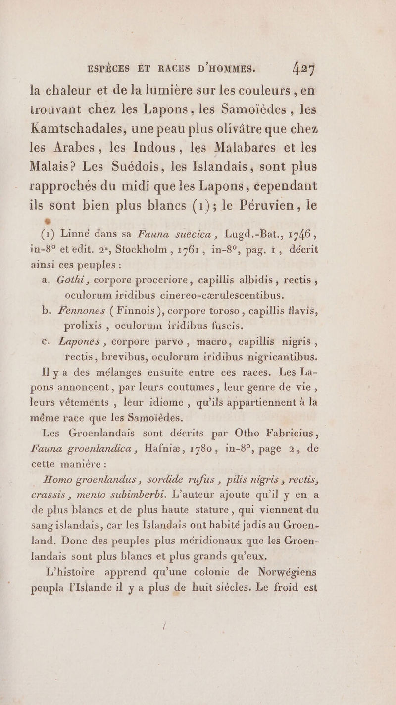 la chaleur et de la lumiere sur les couleurs , en trouvant chez les Lapons, les Samoïèdes , les Kamtschadales, ane peau plus olivâtre que chez les Arabes , les Indous, les Malabares et les Malais? Les Suédois, les Islandais, sont plus rapprochés du midi que les Lapons, cependant ils sont bien plus blancs (1); le Péruvien, le de (1) Linné dans sa Fauna suecica, Lugd.-Bat., 1746, in-8° et edit. 22, Stockholm , 1761, in-8°, pag. t, décrit ainsi ces peuples : a. Gothi, corpore proceriore, capillis albidis , rectis , oculorum iridibus cinereo-cærulescentibus. b. Fennones ( Finnois ), corpore toroso , capillis flavis, prolixis , oculorum iridibus fuscis. c. Lapones , corpore parvo , macro, capillis nigris, rects, brevibus, oculorum iridibus nigricantibus. Il ya des mélanges ensuite entre ces races. Les La- pons annoncent, par leurs coutumes, leur genre de vie, leurs vêtements , leur idiome , qu'ils appartiennent a Ja même race que les Samoïèdes. Les Groenlandais sont décrits par Otho Fabricius, | Fauna groenlandica , Hafniæ, 1780, in-8°, page 2, de cette mamiére : Homo groenlandus , sordide rufus , pilis nigris , rectis, crassis, mento subimberbi. L'auteur ajoute qu'il y en a de plus blancs et de plus haute stature, qui viennent du sang islandais, car Les Islandais ont habité jadis au Groen- land. Donc des peuples plus méridionaux que les Groen- landais sont plus blancs et plus grands qu'eux. L'histoire apprend qu’une colonie de Norwégiens peupla l'Islande il y a plus de huit siècles. Le froid est