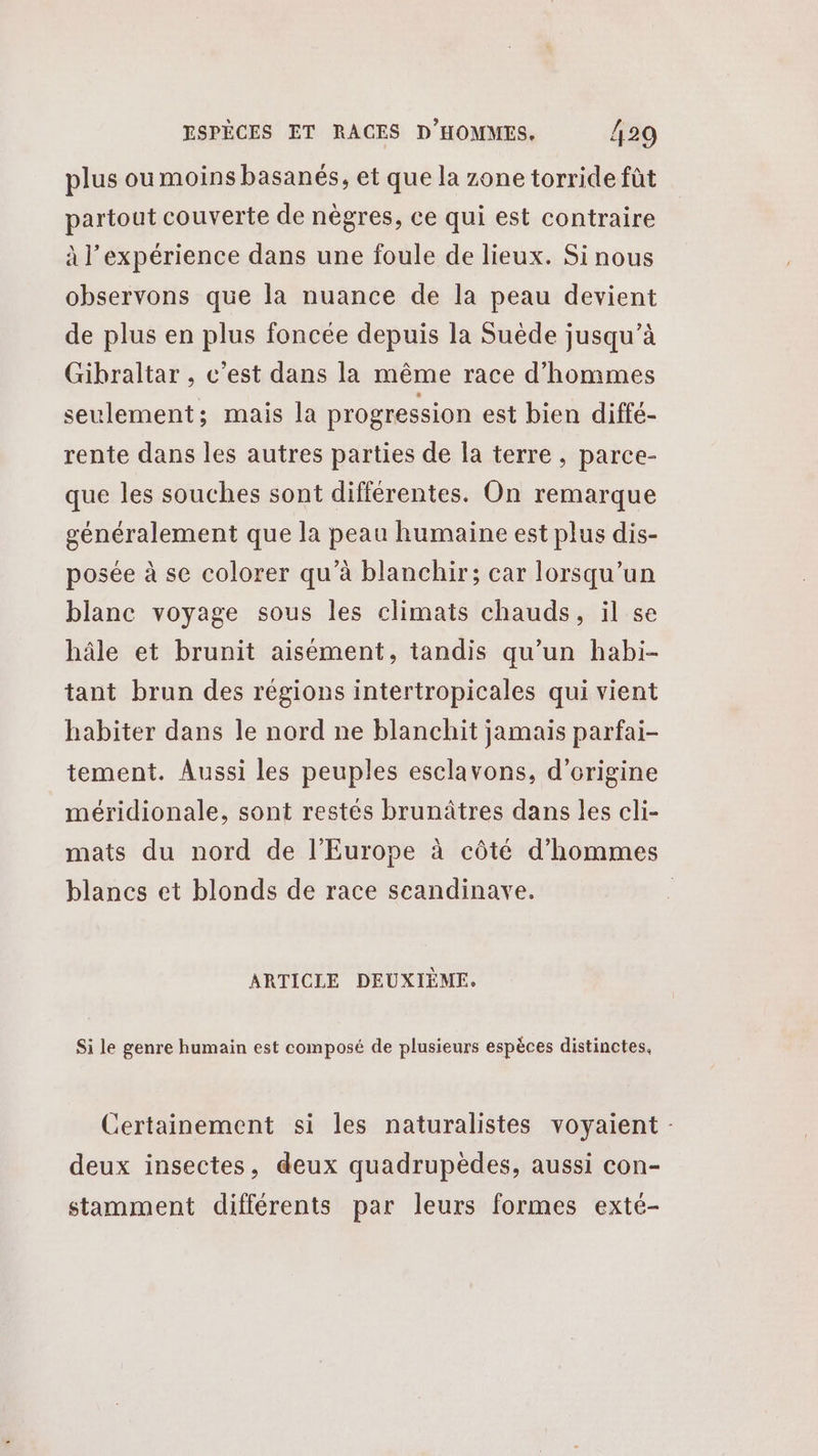 plus oumoins basanés, et que la zone torride fût partout couverte de nègres, ce qui est contraire à l'expérience dans une foule de lieux. Si nous observons que la nuance de la peau devient de plus en plus foncée depuis la Suède jusqu’à Gibraltar , c'est dans la même race d'hommes seulement; mais la progression est bien diffé- rente dans les autres parties de la terre, parce- que les souches sont différentes. On remarque généralement que la peau humaine est plus dis- posée à se colorer qu’à blanchir; car lorsqu'un blanc voyage sous les climats chauds, il se hâle et brunit aisément, tandis qu’un habi- tant brun des régions intertropicales qui vient habiter dans le nord ne blanchit jamais parfai- tement. Aussi les peuples esclavons, d’origine méridionale, sont restés brunâtres dans les cli- mats du nord de l’Europe à côté d'hommes blancs et blonds de race scandinave. | ARTICLE DEUXIÈME. Si le genre humain est composé de plusieurs espèces distinctes. Certainement si les naturalistes voyaient - deux insectes, deux quadrupèdes, aussi con- stamment différents par leurs formes exté-