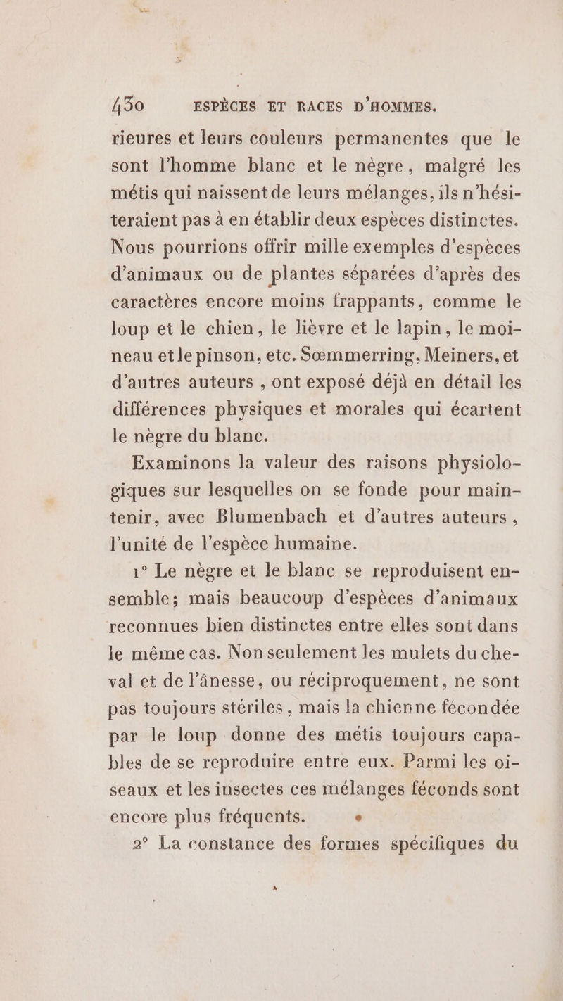 rieures et leurs couleurs permanentes que le sont l’homme blanc et le nègre, malgré les métis qui naissent de leurs mélanges, ils n’hési- teraient pas à en établir deux espèces distinctes. Nous pourrions offrir mille exemples d'espèces d'animaux ou de plantes séparées d’après des caractères encore moins frappants, comme le loup et le chien, le lièvre et le lapin, le moi- neau et le pinson, etc. Sæœmmerring, Meiners, et d’autres auteurs , ont exposé déjà en détail les différences physiques et morales qui écartent le nègre du blanc. Examinons la valeur des raisons physiolo- giques sur lesquelles on se fonde pour main- tenir, avec Blumenbach et d’autres auteurs, l'unité de l'espèce humaine. 1° Le nègre et le blanc se reproduisent en- semble; mais beaucoup d'espèces d'animaux reconnues bien distinctes entre elles sont dans le même cas. Non seulement les mulets du che- val et de l’ânesse, ou réciproquement, ne sont pas toujours stériles , mais la chienne fécondée par le loup donne des métis toujours capa- bles de se reproduire entre eux. Parmi les oi- seaux et les insectes ces mélanges féconds sont encore plus fréquents. « 2° La constance des formes spécifiques du