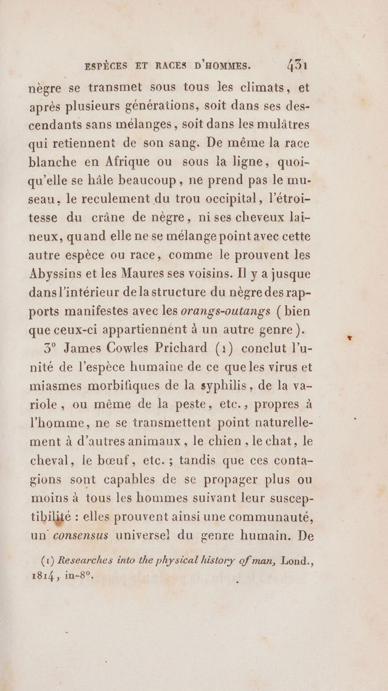 nègre se transmet sous tous les climats, et après plusieurs générations, soit dans ses des- cendants sans mélanges, soit dans les mulâtres qui retiennent de son sang. De même la race blanche en Afrique ou sous la ligne, quoi- qu’elle se hâle beaucoup, ne prend pas le mu- seau, le reculement du trou occipital, létroi- tesse du crâne de nègre, ni ses cheveux lai- neux, quand elle ne se mélange point avec cette autre espèce ou race, comme le prouvent les Abyssins et les Maures ses voisins. Il y a jusque dans l'intérieur dela structure du nègre des rap- ports manifestes avec les orangs-outangs (bien que ceux-ci appartiennent à un autre genre ). 3° James Cowles Prichard (1) conclut l’u- nité de l’espèce humaine de ce queles virus et miasmes morbifiques de la syphilis, de la va- riole, ou même de la peste, etc., propres à l’homme, ne se transmettent point naturelle- ment à d’autres animaux, le chien, le chat, le cheval, le bœuf, etc. ; tandis que ces conta- gions sont capables de se propager plus ou moins à tous les hommes suivant leur suscep- tibilité : elles prouvent ainsi une communauté, un consensus universel du genre humain. De (1) Researches into the physical history of man, Lond., 1814, in-8°. +
