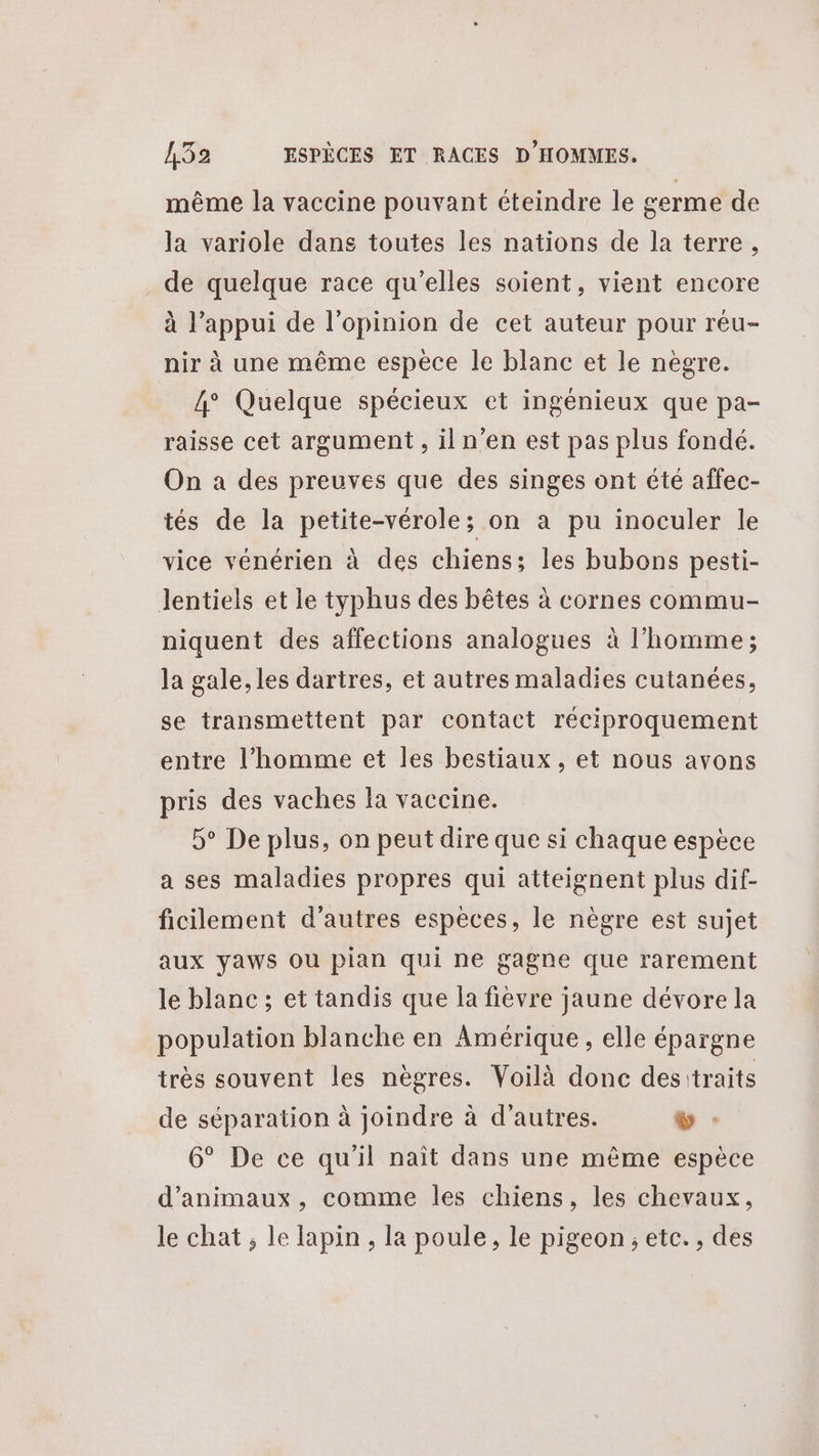 même la vaccine pouvant cteindre le germe de la variole dans toutes les nations de la terre, de quelque race qu'elles soient, vient encore à l’appui de l'opinion de cet auteur pour réu- nir à une même espece le blanc et le nègre. 4° Quelque spécieux et ingénieux que pa- raisse cet argument, il n’en est pas plus fondé. On a des preuves que des singes ont été affec- tés de la petite-vérole; on a pu inoculer le vice vénérien à des chiens; les bubons pesti- Jentiels et le typhus des bêtes à cornes commu- niquent des affections analogues à l’homme; la gale, les dartres, et autres maladies cutanées, se transmettent par contact réciproquement entre l’homme et les bestiaux, et nous avons pris des vaches la vaccine. 5° De plus, on peut dire que si chaque espèce a ses maladies propres qui atteignent plus dif- ficilement d’autres espèces, le nègre est sujet aux yaws ou pian qui ne gagne que rarement le blanc ; et tandis que la fievre jaune dévore la population blanche en Amérique, elle épargne très souvent les nègres. Voilà donc desitraits de séparation à joindre à d’autres. % : 6° De ce qu'il naît dans une même espèce d'animaux, comme les chiens, les chevaux, le chat , le lapin , la poule, le pigeon, etc. , des