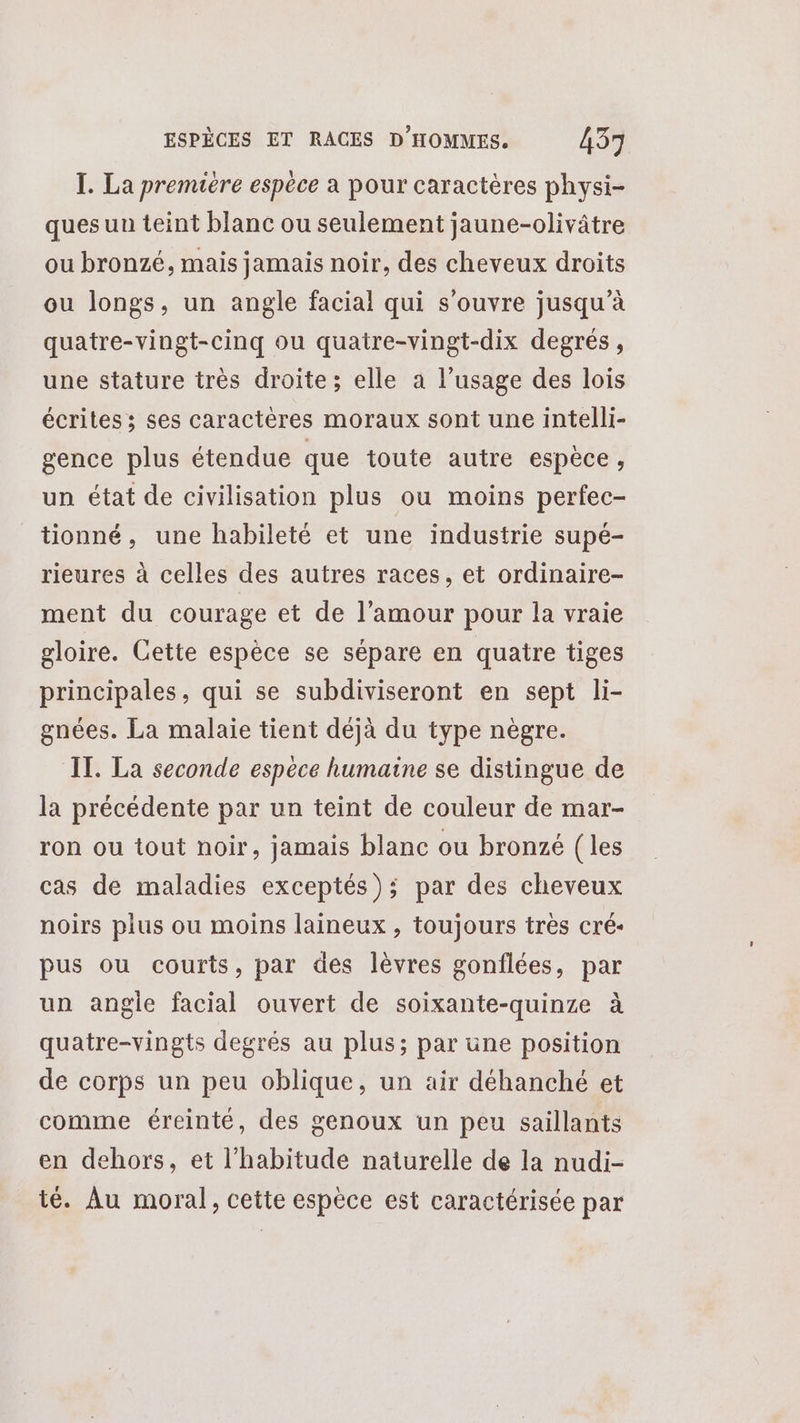 I. La premiere espèce a pour caractères physi- ques un teint blanc ou seulement jaune-olivâtre ou bronzé, mais jamais noir, des cheveux droits ou longs, un angle facial qui s'ouvre jusqu’à quatre-vingt-cinq ou quatre-vingt-dix degrés, une stature très droite; elle a l’usage des lois écrites; ses caractères moraux sont une intelli- gence plus étendue que toute autre espèce, un état de civilisation plus ou moins perfec- tionné, une habileté et une industrie supé- rieures à celles des autres races, et ordinaire- ment du courage et de l’amour pour la vraie gloire. Cette espèce se sépare en quatre tiges principales, qui se subdiviseront en sept li- gnées. La malaie tient déjà du type nègre. IT. La seconde espece humaine se distingue de la précédente par un teint de couleur de mar- ron ou tout noir, jamais blanc ou bronzé (les cas de maladies exceptés); par des cheveux noirs plus ou moins laineux , toujours très cré- pus ou courts, par des lèvres gonflées, par un angle facial ouvert de soixante-quinze à quatre-vingts degrés au plus; par une position de corps un peu oblique, un air déhanché et comme éreinté, des genoux un peu saillants en dehors, et l'habitude naturelle de la nudi- té. Au moral, cette espèce est caractérisée par