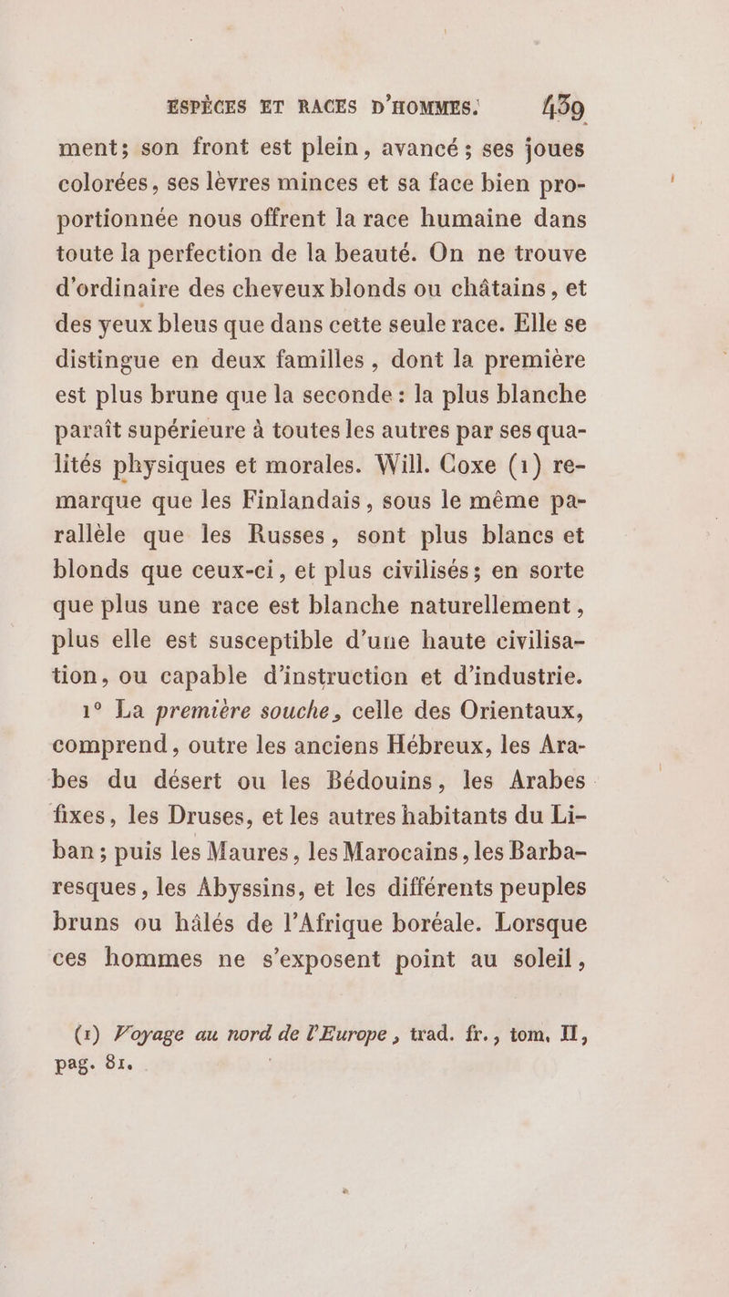 ment; son front est plein, avancé ; ses joues colorées, ses lèvres minces et sa face bien pro- portionnée nous offrent la race humaine dans toute la perfection de la beauté. On ne trouve d'ordinaire des cheveux blonds ou châtains, et des yeux bleus que dans cette seule race. Elle se distingue en deux familles, dont la première est plus brune que la seconde: la plus blanche paraît supérieure à toutes les autres par ses qua- lités physiques et morales. Will. Coxe (1) re- marque que les Finlandais, sous le même pa- rallèle que les Russes, sont plus blancs et blonds que ceux-ci, et plus civilisés; en sorte que plus une race est blanche naturellement, plus elle est susceptible d’une haute civilisa- tion, ou capable d'instruction et d'industrie. 1° La premiere souche, celle des Orientaux, comprend , outre les anciens Hébreux, les Ara- bes du désert ou les Bédouins, les Arabes fixes, les Druses, et les autres habitants du Li- ban; puis les Maures, les Marocains , les Barba- resques , les Abyssins, et les différents peuples bruns ou hâlés de l'Afrique boréale. Lorsque ces hommes ne s’exposent point au soleil, (r) Voyage au nord de l'Europe , trad. fr., tom, II, pag. Ô1.
