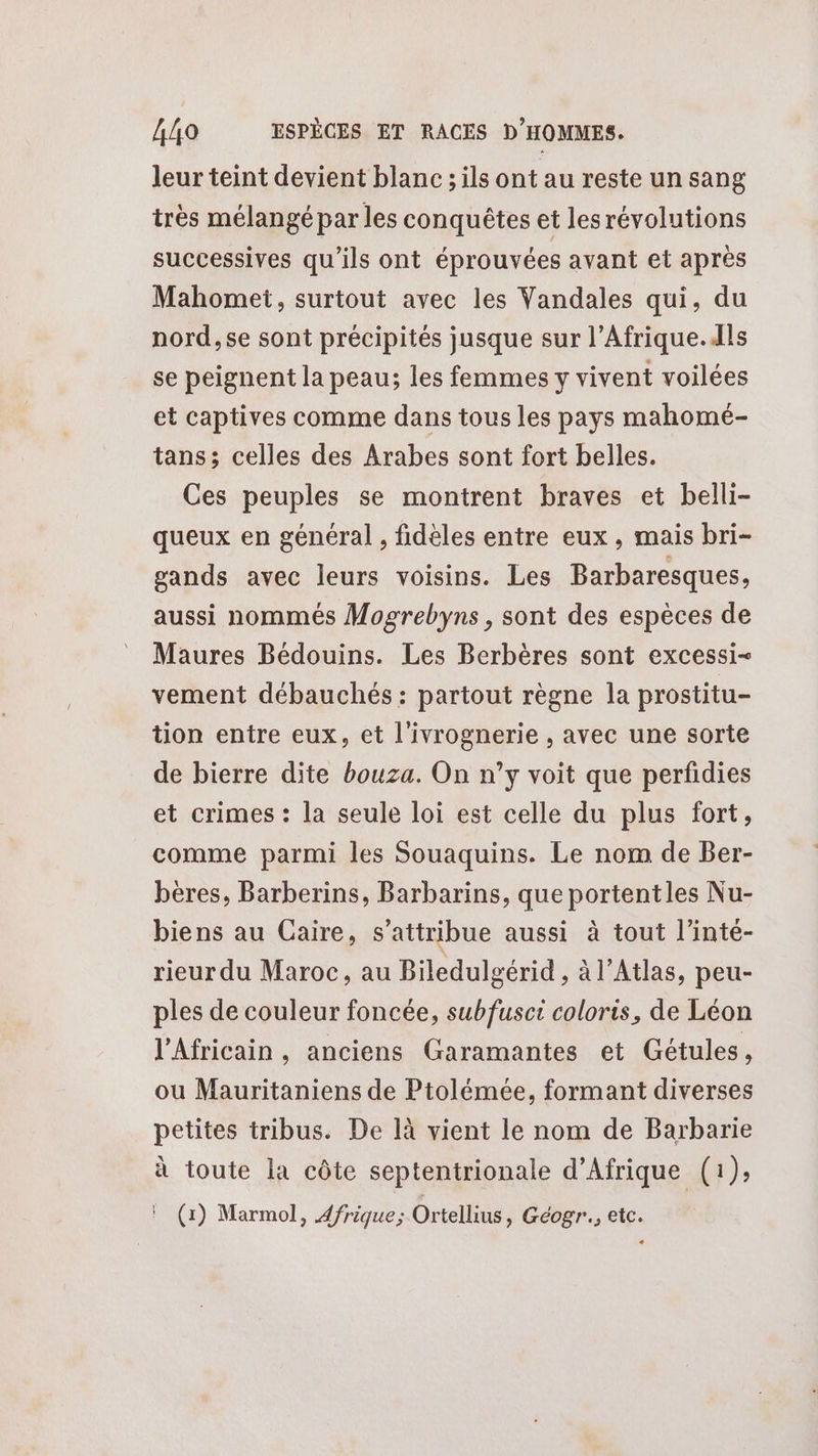 leur teint devient blanc ; ils ont au reste un sang très mélangé par les conquêtes et lesrévolutions successives qu’ils ont éprouvées avant et après Mahomet, surtout avec les Vandales qui, du nord, se sont précipités jusque sur l’Afrique.dls se peignent la peau; les femmes y vivent voilées et captives comme dans tous les pays mahomé- tans; celles des Arabes sont fort belles. Ces peuples se montrent braves et belli- queux en général , fidèles entre eux, mais bri- gands avec leurs voisins. Les Barbaresques, aussi nommés Mogrebyns , sont des espèces de Maures Bédouins. Les Berbères sont excessi- vement débauchés : partout règne la prostitu- tion entre eux, et l’ivrognerie , avec une sorte de bierre dite bouza. On n’y voit que perfidies et crimes : la seule loi est celle du plus fort, comme parmi les Souaquins. Le nom de Ber- beres, Barberins, Barbarins, que portent les Nu- biens au Caire, s’attribue aussi à tout l’inté- rieur du Maroc, au Biledulgérid , à l'Atlas, peu- ples de couleur foncée, subfusct coloris, de Léon l'Africain, anciens Garamantes et Gétules, ou Mauritaniens de Ptolémée, formant diverses petites tribus. De là vient le nom de Barbarie à toute la côte septentrionale d'Afrique (1); ! (1) Marmol, 4frique; Ortellius, Géogr., etc.