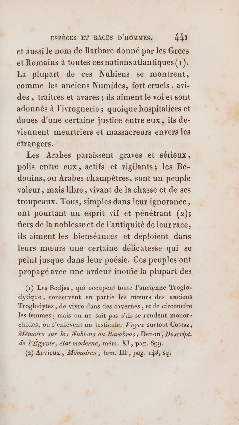 et aussi le nom de Barbare donné par les Grecs et Romains à toutes cesnationsatlantiques(1). La plupart de ces Nubiens se montrent, comme les anciens Numides, fort cruels , avi- des, traîtres et avares ; ils aiment le volet sont adonnés à l’ivrognerie ; quoique hospitaliers et doués d’une certaine justice entre eux, ils de- viennent meurtriers et massacreurs envers les étrangers. Les Arabes paraissent graves et sérieux, polis entre eux, actifs et vigilants; les Bé- douins, ou Arabes champêtres, sont un peuple voleur, mais libre , vivant de la chasse et de ses troupeaux. Tous, simples dans leur ignorance, ont pourtant un esprit vif et pénétrant (2); fiers de la noblesse et de l'antiquité de leur race, ils aiment les bienséances et déploient dans leurs mœurs une certaine délicatesse qui se peint jusque dans leur poésie. Ces peuples ont propagé avec une ardeur inouie la plupart des (1) Les Bedjas, qui occupent toute l’ancienne Troglo- dytique, conservent en partie les mœurs des anciens Troglodytes , de vivre dans des cavernes , et de circoncire les femmes ; mais on ne sait pas s’ils se rendent monor- chides, ou s’enlévent un testicule. Voyez surtout Costaz, Mémoire sur les Nubiens ou Barabras ; Denon, Descript. de l'Égypte, état moderne, mém. XI, pag. 699.