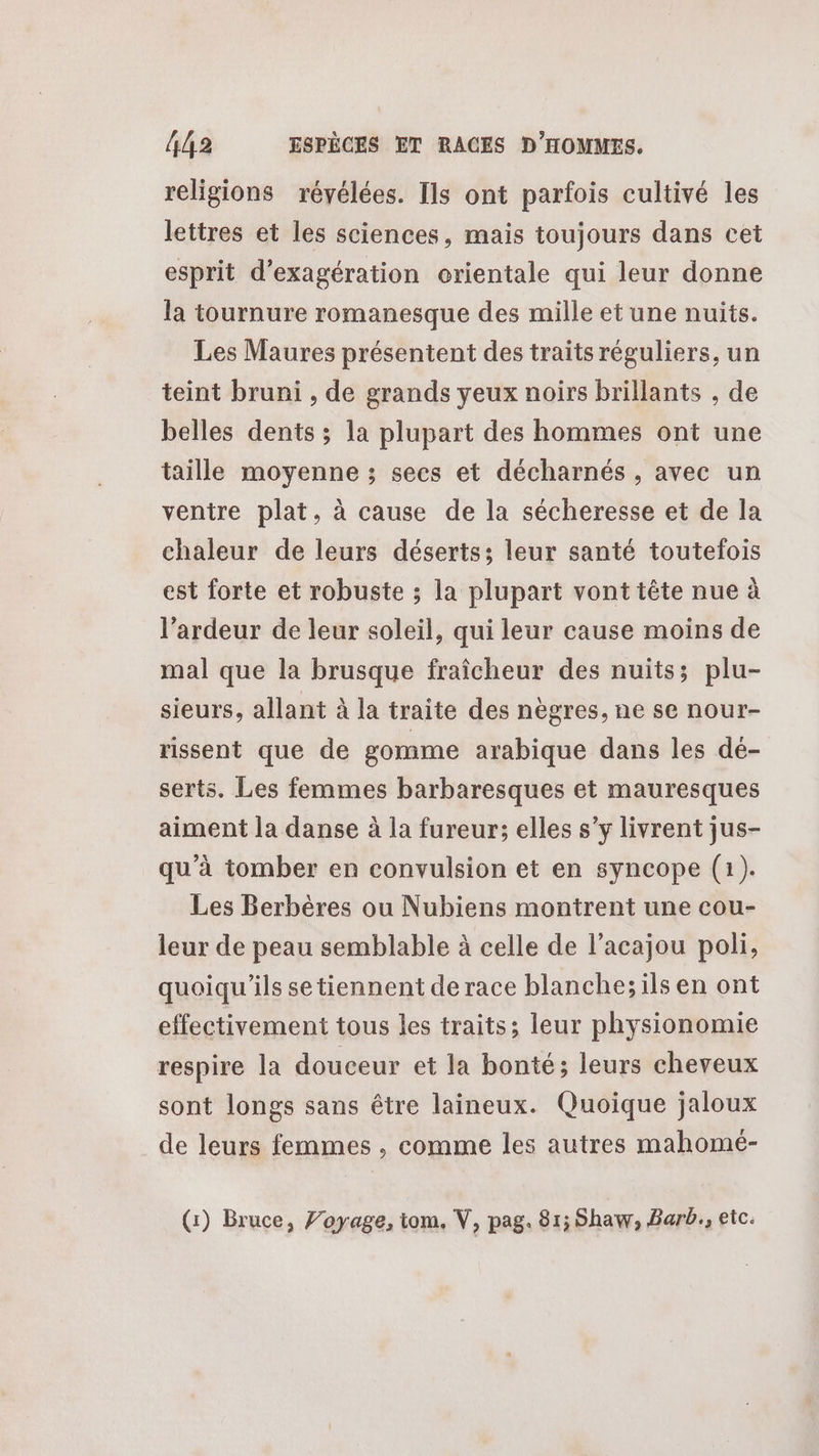 religions révélées. Ils ont parfois cultivé les lettres et les sciences, mais toujours dans cet esprit d’exagération orientale qui leur donne la tournure romanesque des mille et une nuits. Les Maures présentent des traits réguliers, un teint bruni , de grands yeux noirs brillants , de belles dents ; la plupart des hommes ont une taille moyenne ; secs et décharnés , avec un ventre plat, à cause de la sécheresse et de la chaleur de leurs déserts; leur santé toutefois est forte et robuste ; la plupart vont tête nue à l’ardeur de leur soleil, qui leur cause moins de mal que la brusque fraîcheur des nuits; plu- sieurs, allant à la traite des nègres, ne se nour- rissent que de gomme arabique dans les dé- serts. Les femmes barbaresques et mauresques aiment la danse à la fureur; elles s’y livrent jus- qu’à tomber er convulsion et en syncope (1). Les Berbères ou Nubiens montrent une cou- leur de peau semblable à celle de l’acajou poli, quoiqu'ils setiennent de race blanche; ils en ont effectivement tous les traits; leur physionomie respire la douceur et la bonté; leurs cheveux sont longs sans être laineux. Quoique jaloux de leurs femmes , comme les autres mahomé- (1) Bruce, Voyage, iom. V, pag. 81; Shaw, Barb., etc.