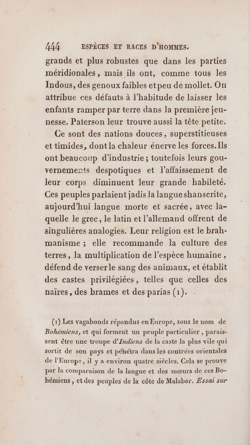 grandes et plus robustes que dans les parties méridionales, mais ils ont, comme tous les Indous, des genoux faibles et peu de mollet. On attribue ces défauts à l'habitude de laisser les enfants ramper parterre dans la première jeu- nesse. Paterson leur trouve aussi la tête petite. Ge sont des nations douces, superstitieuses et timides, dont la chaleur énerve les forces. [ls ont beaucoup d'industrie ; toutefois leurs gou- vernements despotiques et l’affaissement de leur corps diminuent leur grande habileté. Ces peuples parlaient jadis la langueshanscrite, aujourd'hui langue morte et sacrée, avec la- quelle le grec, le latin et l'allemand offrent de singulières analogies. Leur religion est le brah- manisme ; elle recommande la culture des terres, la multiplication de l’espèce humaine, défend de verserle sang des animaux, et établit des castes privilégiées, telles que celles des naires, des brames et des parias (1). (1 Les vagabonds répandus en Enrope, sous le nom de Bohémiens, et qui forment un peuple particulier , parais- sent être une troupe d’Indiens de la caste la plus vile qui sortit de son pays et pénétra dans les contrées orientales de l'Europe, il y a environ quatre siècles. Cela se prouve par la comparaison de la langue et des mœurs de ces Bo- hémiens , et des peuples de la côte de Malabar. Éssai sur
