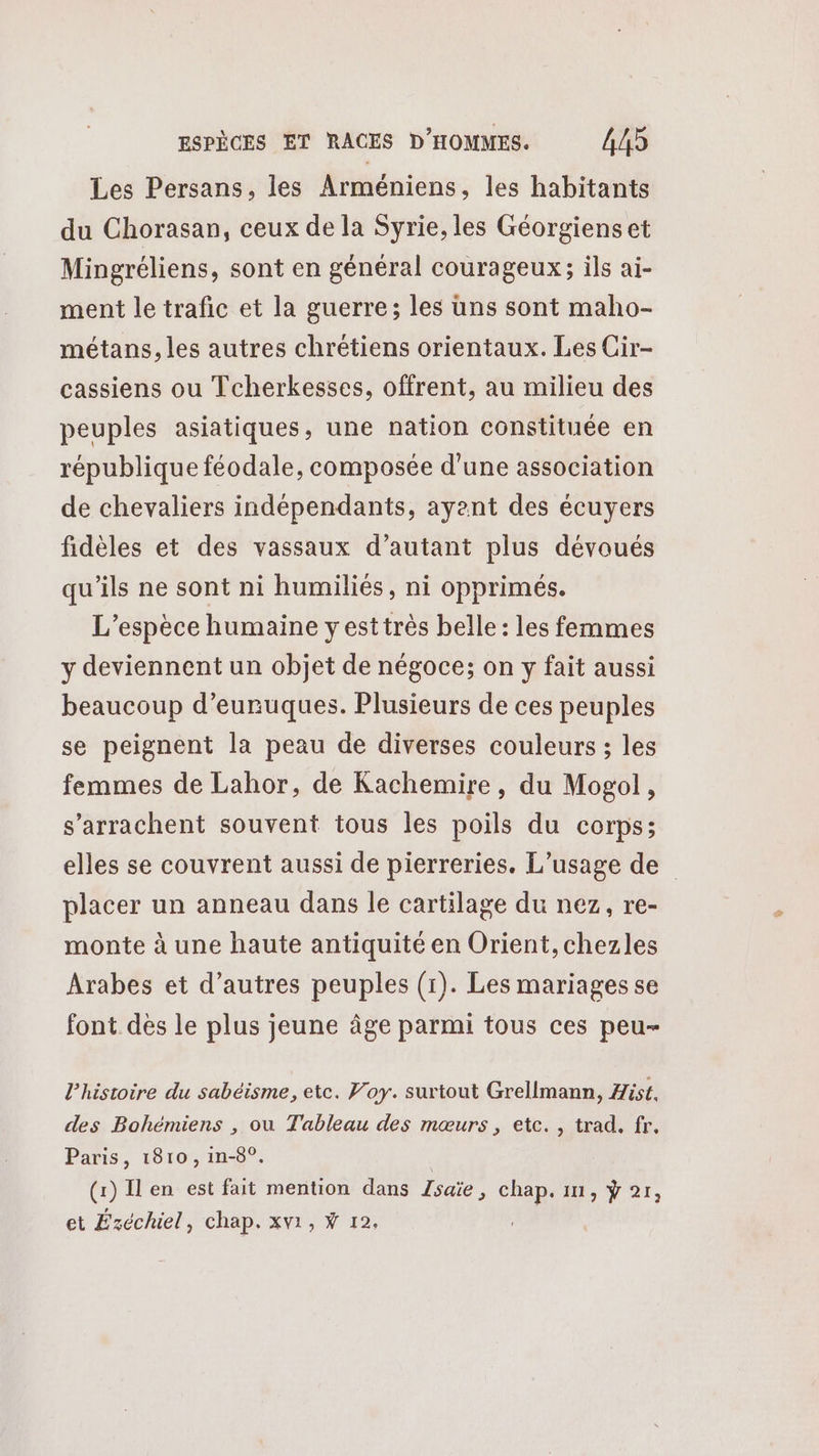 Les Persans, les Arméniens, les habitants du Chorasan, ceux de la Syrie, les Géorgiens et Mingréliens, sont en général courageux; ils ai- ment le trafic et la guerre; les uns sont maho- métans, les autres chrétiens orientaux. Les Cir- cassiens ou Tcherkesses, offrent, au milieu des peuples asiatiques, une nation constituée en république féodale, composée d’une association de chevaliers indépendants, ayant des écuyers fidèles et des vassaux d’autant plus dévoués qu'ils ne sont ni humiliés, ni opprimés. L'espèce humaine yesttrès belle : les femmes y deviennent un objet de négoce; on y fait aussi beaucoup d’eurnuques. Plusieurs de ces peuples se peignent la peau de diverses couleurs ; les femmes de Lahor, de Kachemire, du Mogol, s’arrachent souvent tous les poils du corps; elles se couvrent aussi de pierreries. L'usage de placer un anneau dans le cartilage du nez, re- monte à une haute antiquité en Orient, chezles Arabes et d’autres peuples (1). Les mariages se font des le plus jeune âge parmi tous ces peu- l’histoire du sabéisme, etc. Foy. surtout Grellmann, Hist. des Bohémiens , ou Tableau des mœurs, etc. , trad. fr, Paris, 1810, in-8°. | (1) Ilen est fait mention dans Zsaïe, chap. 11, ÿ 21, et Ézéchiel, chap. xvi, Ÿ 12.