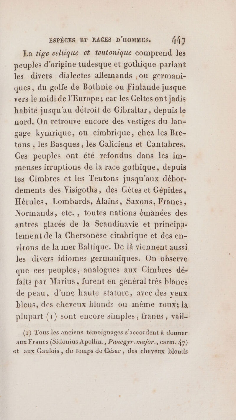 La tige celtique et teutonique comprend les peuples d’origine tudesque et gothique parlant les divers dialectes allemands ,ou germani- ques, du golfe de Bothnie ou Finlande jusque vers le midi de l'Europe; car les Celtes ont jadis habité jusqu’au détroit de Gibraltar, depuis le nord. On retrouve encore des vestiges du lan- gage kymrique, où cimbrique, chez les Bre- tons , les Basques, les Galiciens et Cantabres. Ces peuples ont été refondus dans lés im- menses irruptions de la race gothique, depuis les Cimbres et les Teutons jusqu'aux débor- dements des Visigoths, des Gètes et Gépides, Hérules, Lombards, Alains, Saxons, Francs, Normands, etc., toutes nations émanées des antres glacés de la Scandinavie et principa- lement de la Chersonèse cimbrique et des en- virons de la mer Baltique. De là viennent aussi les divers idiomes germaniques. On observe que ces peuples, analogues aux Gimbres dé- faits par Marius, furent en général très blancs de peau, d’une haute stature, avec des yeux bleus, des cheveux blonds ou même roux; la plupart (1) sont encore simples, francs , vail- (1) Tous les anciens témoignages s'accordent à a aux Francs (Sidonius Apollin., Panegyr.major., carm. 43) et aux Gaulois, du temps de César, des cheveux blonds