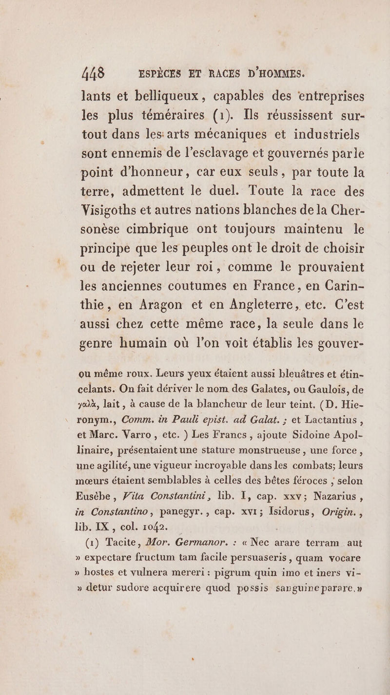 lants et belliqueux, capables des ‘entreprises les plus téméraires (1). [ls réussissent sur- tout dans les:arts mécaniques et industriels sont ennemis de l'esclavage et gouvernés parle point d'honneur, car eux seuls, par toute la terre, admettent le duel. Toute la race des Visigoths et autres nations blanches de la Cher- sonèse cimbrique ont toujours maintenu le principe que les peuples ont le droit de choisir ou de rejeter leur roi, comme le prouvaient les anciennes coutumes en France, en Carin- thie , en Aragon et en Angleterre, etc. C’est aussi chez cette même race, la seule dans le genre humain où l'on voit établis les gouver- ou même roux. Leurs yeux étaient aussi hbleuâtres et étin- celants. On fait dériver le nom des Galates, ou Gaulois, de 7&)à, lait, à cause de la blancheur de leur teint. (D. Hie- ronym., Comm. in Pauli epist. ad Galat. ; et Lactantius, linaire, présentaient une stature monstrueuse , une force, une agilité, une vigueur incroyable dans les combats; leurs mœurs étaient semblables à celles des bêtes féroces ; selon Eusèhe , fifa Constantini, lib. I, cap. xxv; Nazarius, in Constantino, panegyr., cap. xvi; Isidorus, Origin., lib. IX , col. 1042. (1) Tacite, Mor. Germanor. : « Nec arare terram aut » expectare fructum tam facile persuaseris, quam vocare » hostes et vulnera mereri : pigrum quin imo et iners vi- » detur sudore acquirere quod possis sanguine parare,»
