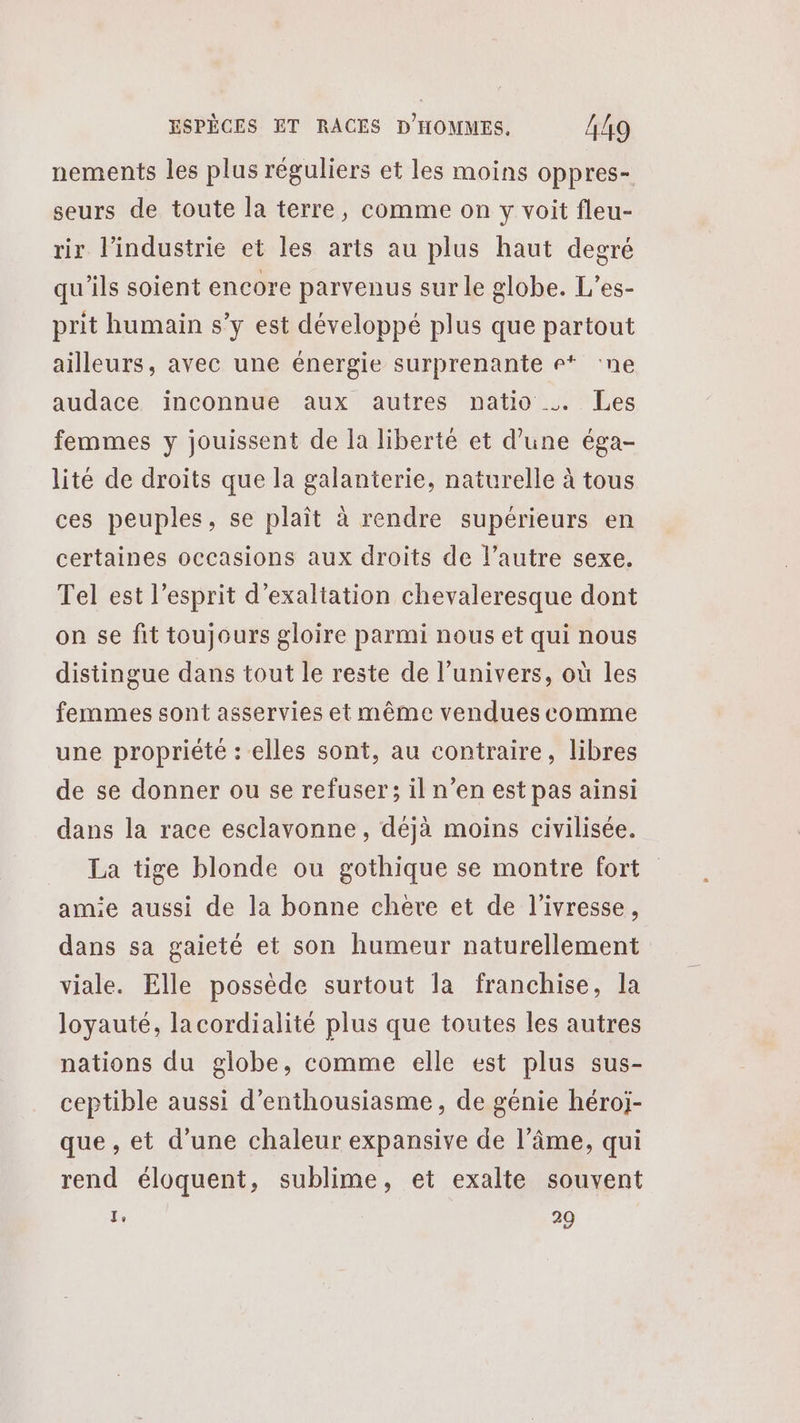 nements les plus réguliers et les moins oppres- seurs de toute la terre, comme on y voit fleu- rir l’industrie et les arts au plus haut degré qu'ils soient encore parvenus sur le globe. L’es- prit humain s’y est développé plus que partout ailleurs, avec une énergie surprenante r* ‘ne audace inconnue aux autres natio … Les femmes y jouissent de la liberté et d’une éga- lité de droits que la galanterie, naturelle à tous ces peuples, se plaît à rendre supérieurs en certaines occasions aux droits de l’autre sexe. Tel est l’esprit d’exaltation chevaleresque dont on se fit toujours gloire parmi nous et qui nous distingue dans tout le reste de l'univers, où les femmes sont asservies et même vendues comme une propriété : elles sont, au contraire, libres de se donner ou se refuser; il n’en est pas ainsi dans la race esclavonne, déjà moins civilisée. La tige blonde ou gothique se montre fort amie aussi de la bonne chere et de l'ivresse, dans sa gaieté et son humeur naturellement viale. Elle possède surtout la franchise, la loyauté, lacordialité plus que toutes les autres nations du globe, comme elle est plus sus- ceptible aussi d'enthousiasme, de génie héroj- que , et d’une chaleur expansive de l’âme, qui rend éloquent, sublime, et exalte souvent Te 29