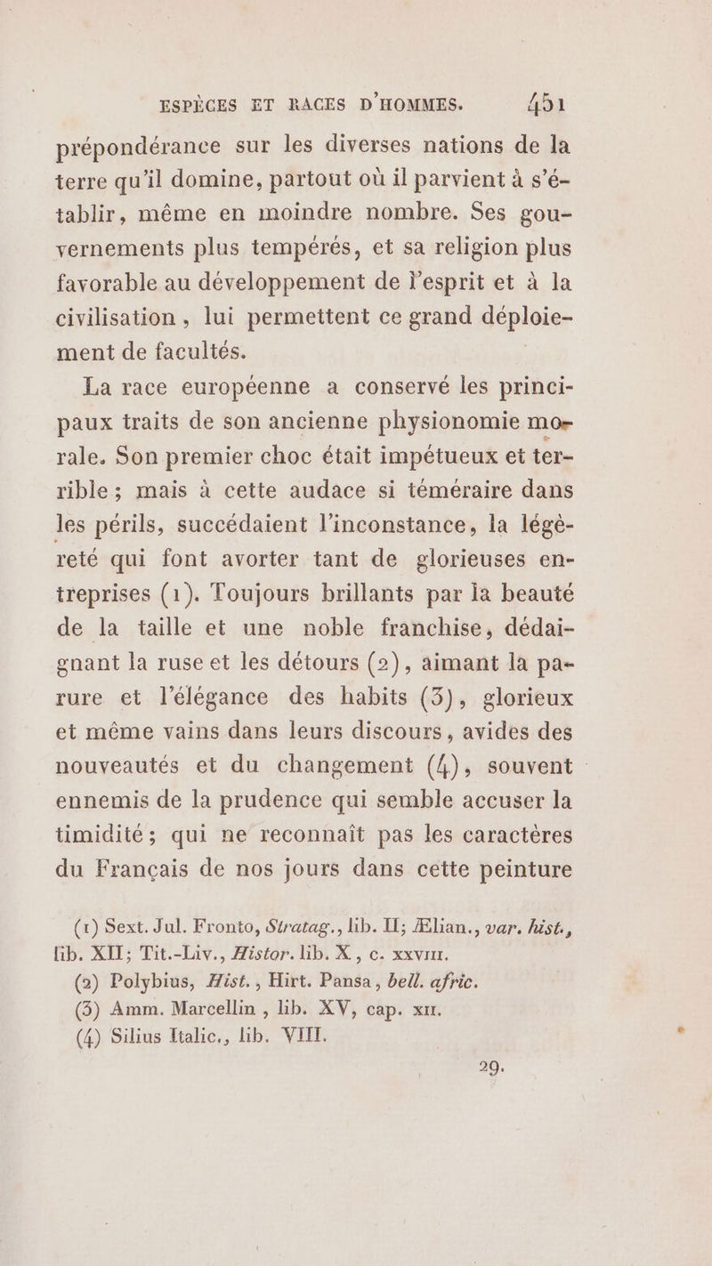 prépondérance sur les diverses nations de la terre qu’il domine, partout où il parvient à s’é- tablir, même en moindre nombre. Ses gou- vernements plus tempérés, et sa religion plus favorable au développement de l'esprit et à la civilisation, lui permettent ce grand déploie- ment de facultés. La race européenne a conservé les princi- paux traits de son ancienne physionomie mo rale. Son premier choc était impétueux et ter- rible ; mais à cette audace si téméraire dans les périls, succédaient l'inconstance, la lége- reté qui font avorter tant de glorieuses en- treprises (1). Toujours brillants par la beauté de la taille et une noble franchise, dédai- gnant la ruse et les détours (2), aimant la pa- rure et l'élégance des habits (3), glorieux et même vains dans leurs discours, avides des nouveautés et du changement (4), souvent ennemis de la prudence qui semble accuser la timidité; qui ne reconnaît pas les caractères du Français de nos jours dans cette peinture (x) Sext. Jul. Fronto, Siratag., lib. Il; Ælian., var. hist, lib. XIT; Tit.-Laiv., Histor. hib. X, c. xxvrur. (2) Polybius, Æist., Hirt. Pansa, bell. afric. (3) Amm. Marcellin , lb. XV, cap. xu. (4) Silius Ttalic., lib. VIIT. 29,