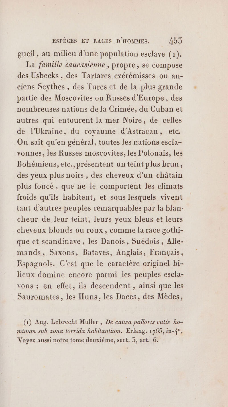 gueil, au milieu d'une population esclave (1). La famille caucasienne , propre , se compose des Usbecks , des Tartares czérémisses ou an- ciens Scythes , des Turcs et de la plus grande partie des Moscovites ou Russes d'Europe, des nombreuses nations de la Crimée, du Cuban et autres qui entourent la mer Noire, de celles de l'Ukraine, du royaume d’Astracan, etc. On sait qu’en général, toutes les nations escla- vonnes, les Russes moscovites, les Polonais, les Bohémiens, etc., présentent un teint plus brun, des yeux plus noirs , des cheveux d’un châtain plus foncé , que ne le comportent les climats froids qu'ils habitent, et sous lesquels vivent tant d’autres peuples remarquables par la blan- cheur de leur teint, leurs yeux bleus et leurs cheveux blonds ou roux , comme la race gothi- que et scandinave , les Danois, Suédois, Alle- mands, Saxons, Bataves, Anglais, Français, Espagnols. C’est que le caractère originel bi- lieux domine encore parmi les peuples escla- vons ; en effet, ils descendent , ainsi que les Sauromates , les Huns, les Daces, des Médes, (1) Aug. Lebrecht Muller , De causa palloris cutis ho- minum sub zona torrida habitantium. Erlang. 1765, in-4°, Voyez aussi notre tome deuxième, sect. 3, art. 6.