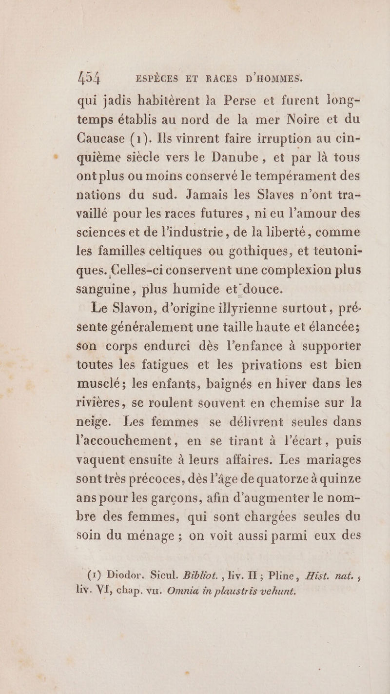 qui jadis habitérent la Perse et furent Iong- temps établis au nord de la mer Noire et du Caucase (1). Ils vinrent faire irruption au cin- quième siècle vers le Danube, et par là tous ont plus ou moins conservé le tempérament des nations du sud. Jamais les Slaves n'ont tra- vaillé pour les races futures , ni eu l’amour des sciences et de l’industrie, de la liberté, comme les familles celtiques ou gothiques, et teutoni- ques. Celles-ci conservent une complexion plus sanguine, plus humide et douce. Le Slavon, d’origine illyrienne surtout, pré- sente généralement une taille haute et élancée; son corps endurci dès l’enfance à supporter toutes les fatigues et les privations est bien musclé; les enfants, baignés en hiver dans les rivières, se roulent souvent en chemise sur Îa neige. {Les femmes se délivrent seules dans l'accouchement, en se tirant à l'écart, puis vaquent ensuite à leurs affaires. Les mariages sonttres précoces, dès l’âge de quatorze à quinze ans pour les garçons, afin d'augmenter le nom- bre des femmes, qui sont chargées seules du soin du ménage ; on voit aussi parmi eux des (1) Diodor. Sicul. Bibliot. , Liv. IL ; Pline, ist. nat. , Liv. VE, chap. vu. Omnia in plaustris vehunt.