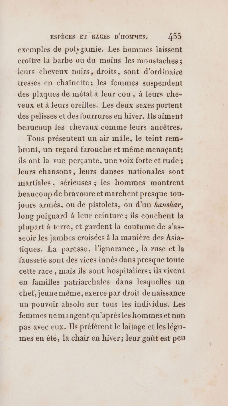 exemples de polygamie. Les hommes laissent croître la barbe ou du moins les moustaches ; leurs cheveux noirs, droits, sont d’ordinaire tressés en chaînette; les femmes suspendent des plaques de métal à leur cou, à leurs che- veux et à leurs oreilles. Les deux sexes portent des pelisses et des fourrures en hiver. Ils aiment beaucoup les chevaux comme leurs ancêtres. Tous présentent un air mâle, le teint rem- bruni, un regard farouche et même menaçant; ils ont la vue percante, une voix forte et rude ; leurs chansons, leurs danses nationales sont martiales, sérieuses ; les hommes montrent beaucoup de bravoure et marchent presque tou- jours armés, ou de pistolets, ou d’un hanshar, long poignard à leur ceinture; ils couchent la plupart à terre, et gardent la coutume de s’as- seoir les jambes croisées à la manière des Asia- tiques. La paresse, l'ignorance , la ruse et la fausseté sont des vices innés dans presque toute cette race, mais ils sont hospitaliers; ils vivent en familles patriarchales dans lesquelles un chef, jeune même, exerce par droit de naissance un pouvoir absolu sur tous les individus. Les femmes nemangent qu'après les hommes et non pas avec eux. [ls préfèrent le laitage et les légu- mes en été, la chair en hiver; leur goût est peu