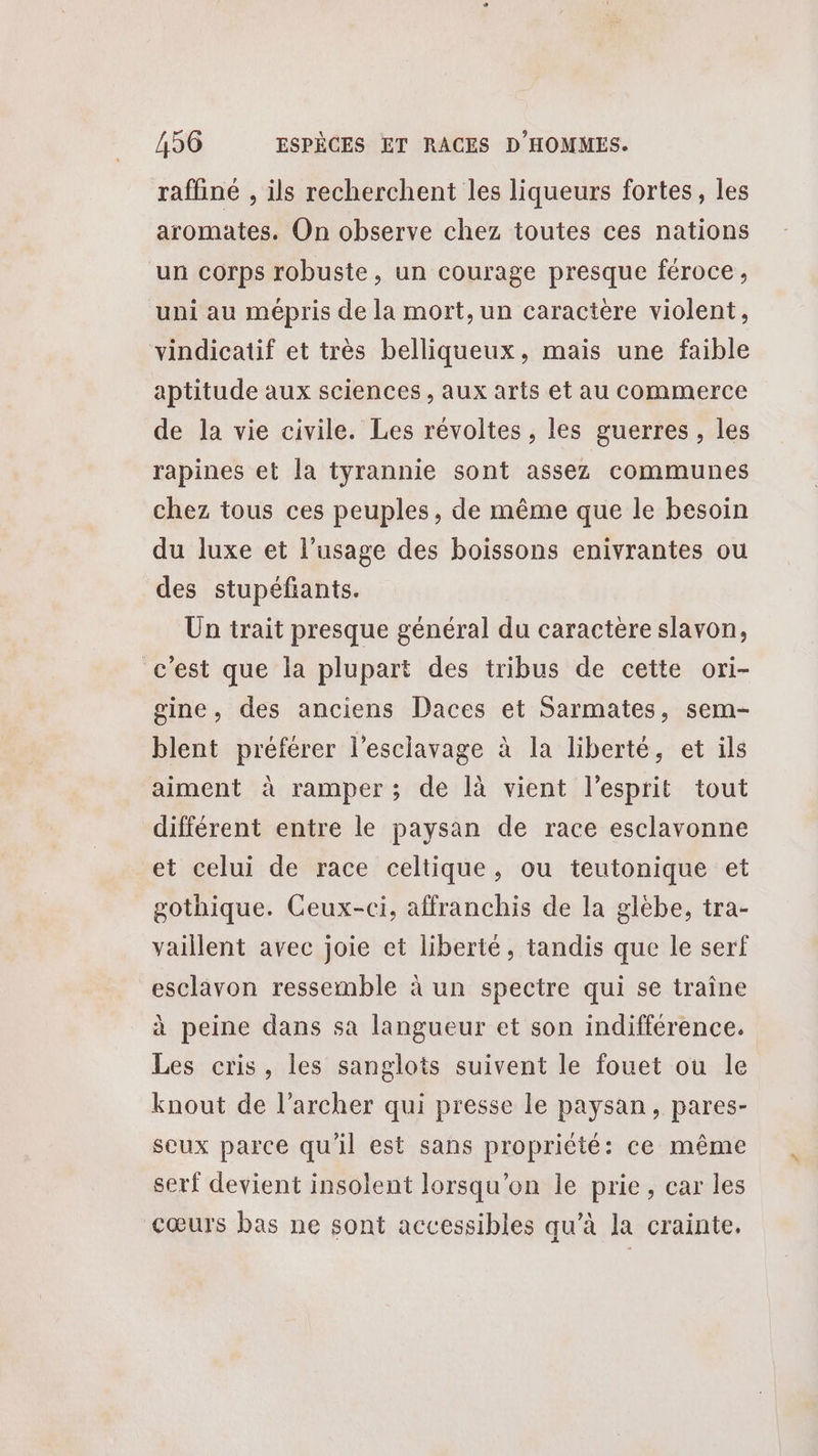 raffiné , ils recherchent les liqueurs fortes, les aromates. On observe chez toutes ces nations un corps robuste, un courage presque féroce, uni au mépris de la mort, un caractère violent, vindicatif et très belliqueux, mais une faible aptitude aux sciences, aux arts et au Commerce de la vie civile. Les révoltes , les guerres, les rapines et la tyrannie sont assez communes chez tous ces peuples, de même que le besoin du luxe et l'usage des boissons enivrantes ou des stupéfiants. Un trait presque général du caractere slavon, c’est que la plupart des tribus de cette ori- gine, des anciens Daces et Sarmates, sem- blent préférer l'esclavage à la liberté, et ils aiment à ramper; de là vient l'esprit tout différent entre le paysan de race esclavonne et celui de race celtique, ou teutonique et gothique. Ceux-ci, affranchis de la glébe, tra- vaillent avec joie et liberté, tandis que le serf esclavon ressemble à un spectre qui se traîne à peine dans sa langueur et son indifférence. Les cris, les sanglots suivent le fouet ou le knout de l’archer qui presse le paysan, pares- scux parce qu'il est sans propriété: ce même serf devient insolent lorsqu'on le prie, car les cœurs bas ne sont accessibles qu’à la crainte.