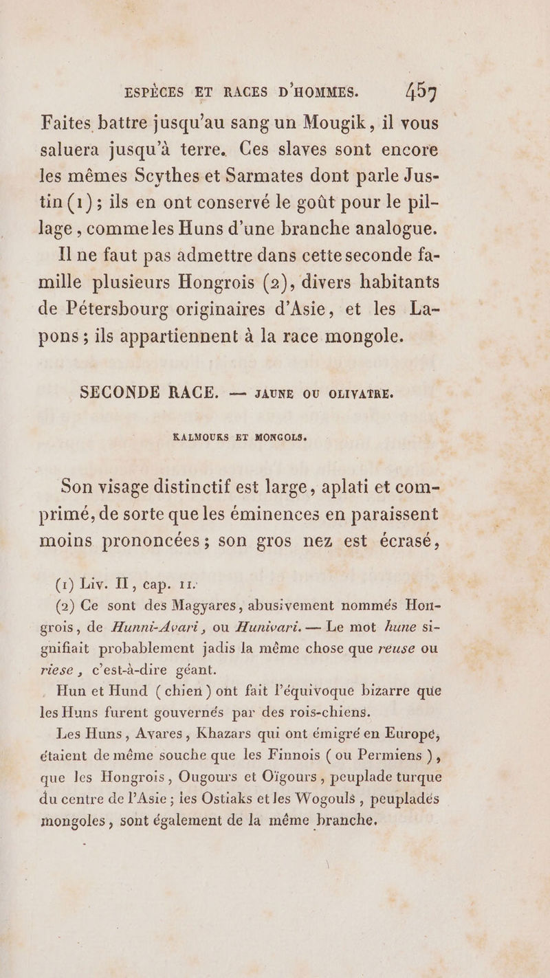 Faites battre jusqu’au sang un Mougik, il vous saluera jusqu’à terre. Ces slaves sont encore les mêmes Scythes et Sarmates dont parle Jus- tin (1); ils en ont conservé le goût pour le pil- lage , commeles Huns d’une branche analogue. Il ne faut pas admettre dans cette seconde fa- mille plusieurs Hongrois (2), divers habitants de Pétersbourg originaires d’Asie, et les La- pons ; ils appartiennent à la race mongole. SECONDE RACE. — JAUNE OÙ OLIVATRE. KRALMOURS ET MONGOLS. Son visage distinctif est large, aplati et com- primé, de sorte que les éminences en paraissent moins prononcées ; son gros nez est écrasé, (a) ENT eape Tr (2) Ce sont des Magyares, abusivement nommés Hon- grois, de Æunni-Avari, ou Hunivari. — Le mot hune si- gnifiait probablement jadis la même chose que reuse ou riese , c'est-à-dire géant. Hun et Hund (chien ) ont fait l’équivoque bizarre que les Huns furent gouvernés par des rois-chiens. Les Huns, Avares, Khazars qui ont émigré en Europé, étaient de même souche que les Finnois ( ou Permiens ), que les Hongrois, Ougours et Oïgours , peuplade turque du centre de l’Asie ; les Ostiaks et les Wogouls , peupladés mongoles , sont également de la même branche,