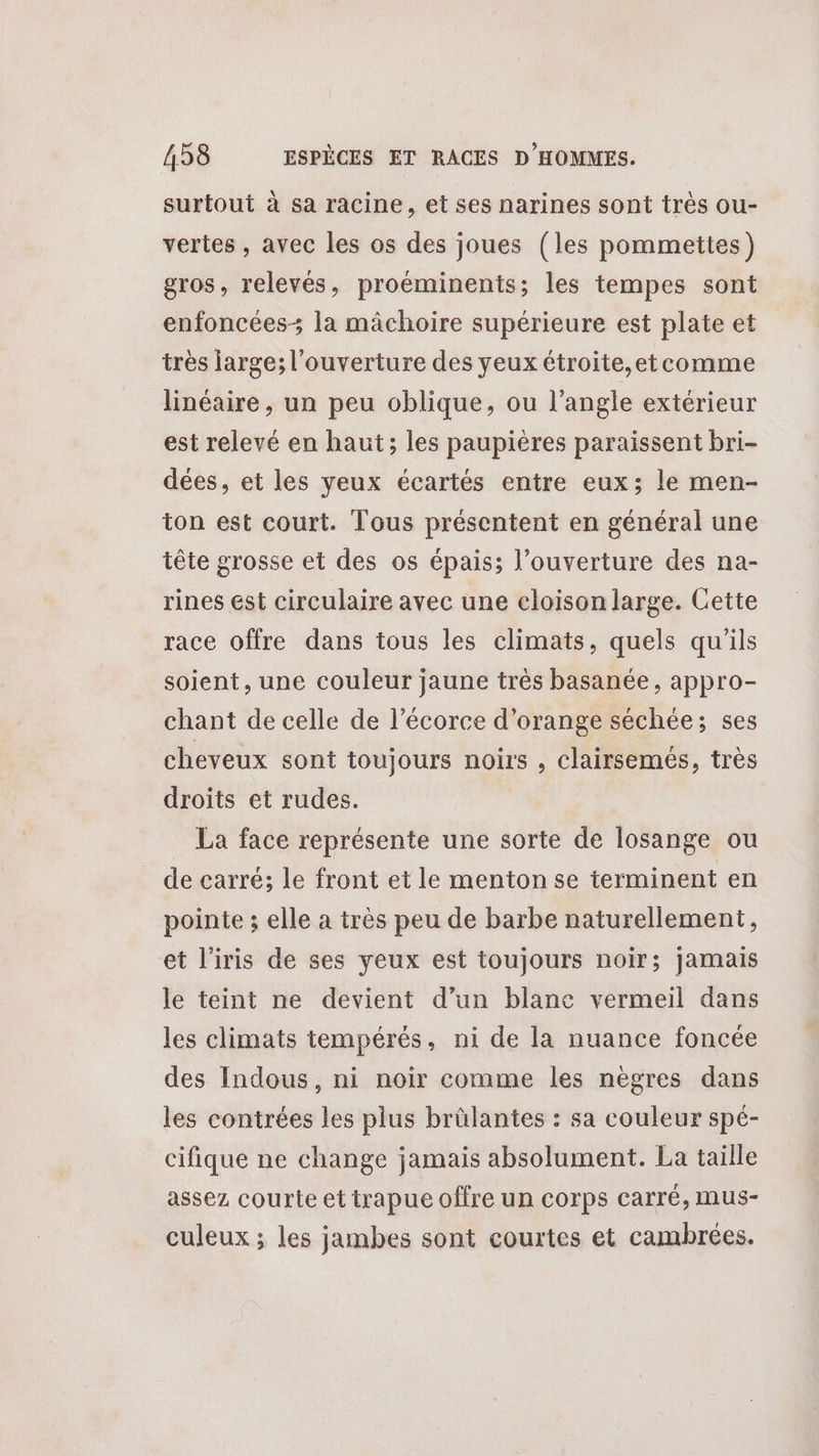 surtout à sa racine, et ses narines sont très ou- vertes , avec les os des joues (les pommettes) gros, relevés, proéminents; les tempes sont enfoncées- la mâchoire supérieure est plate et très large; l'ouverture des yeux étroite,etcomme linéaire , un peu oblique, ou l'angle extérieur est relevé en haut; les paupières paraissent bri- dées, et les yeux écartés entre eux; le men- ton est court. Tous présentent en général une tête grosse et des os épais; l'ouverture des na- rines est circulaire avec une cloison large. Cette race offre dans tous les climats, quels qu'ils soient, une couleur jaune très basanée, appro- chant de celle de l'écorce d'orange séchée; ses cheveux sont toujours noirs , clairsemés, très droits et rudes. La face représente une sorte de losange ou de carré; le front et le menton se terminent en pointe ; elle a très peu de barbe naturellement, et l’iris de ses yeux est toujours noir; jamais le teint ne devient d’un blanc vermeil dans les climats tempérés, ni de la nuance foncée des Indous, ni noir comme les nègres dans les contrées les plus brülantes : sa couleur spé- cifique ne change jamais absolument. La taille assez courte et trapue offre un corps carré, mus- culeux ; les jambes sont courtes et cambrées.