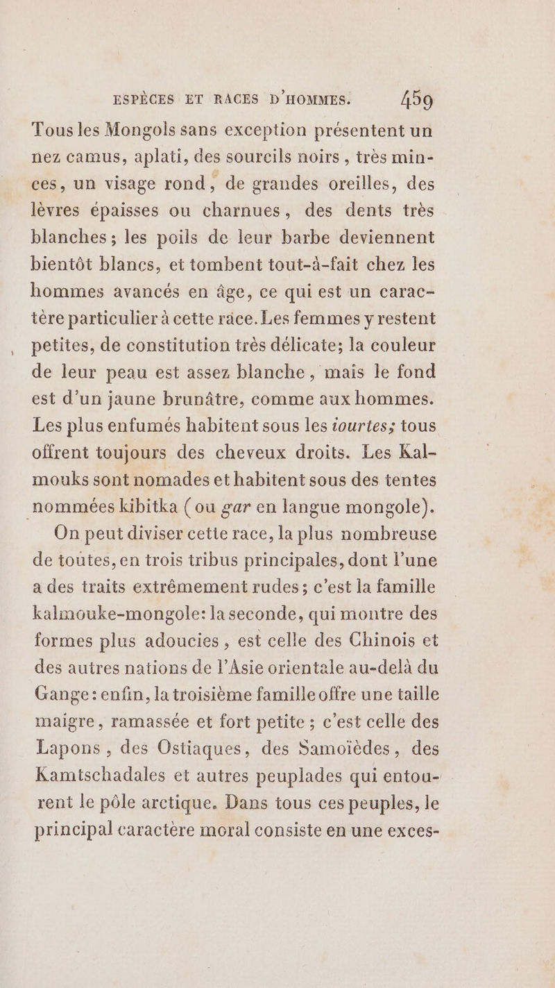 Tous les Mongols sans exception présentent un nez camus, aplati, des soureils noirs , très min- ces, un visage rond, de grandes oreilles, des lèvres épaisses ou charnues, des dents très blanches ; les poils de leur barbe deviennent bientôt blancs, et tombent tout-à-fait chez les hommes avancés en âge, ce qui est un carac- tére particulier à cette race. Les femmes y restent petites, de constitution très délicate; la couleur de leur peau est assez blanche, mais le fond est d’un jaune brunâtre, comme aux hommes. Les plus enfumés habitent sous les iourtes; tous offrent toujours des cheveux droits. Les Kal- mouks sont nomades et habitent sous des tentes nommées kibitka (ou gar en langue mongole). On peut diviser cetie race, la plus nombreuse de toutes, en trois tribus principales, dont l’une a des traits extrêmement rudes ; c’est la famille kalmouke-mongole:la seconde, qui montre des formes plus adoucies , est celle des Chinois et des autres nations de l’Asie orientale au-delà du Gange : enfin, la troisième famille offre une taille maigre, ramassée et fort petite ; c'est celle des Lapons , des Ostiaques, des Samoïèdes, des Kamtschadales et autres peuplades qui entou- rent le pôle arctique. Dans tous ces peuples, le principal caractère moral consiste en une exces-