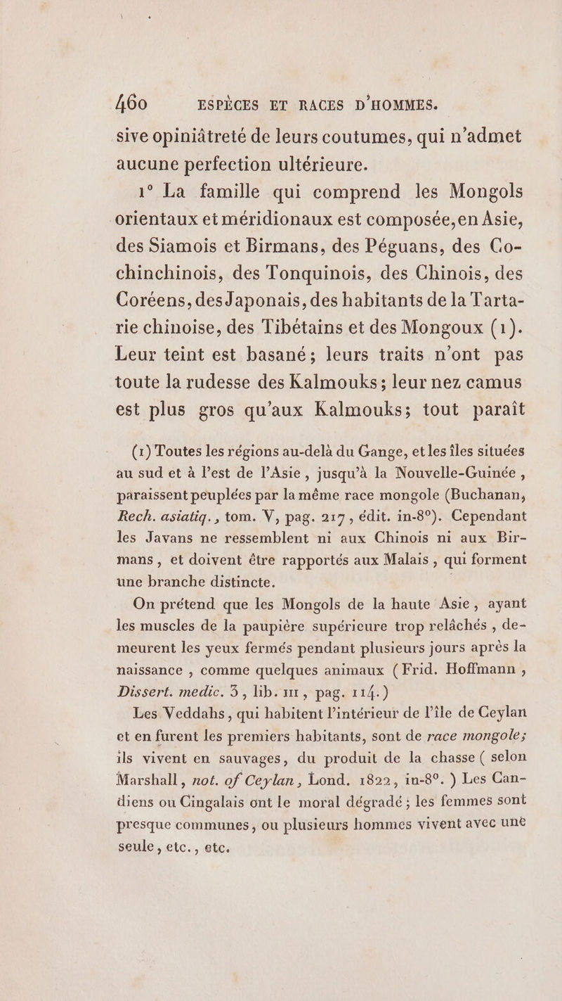 sive opiniâtreté de leurs coutumes, qui n’admet aucune perfection ultérieure. 1° La famille qui comprend les Mongols orientaux et méridionaux est composée,en Asie, des Siamois et Birmans, des Péguans, des Go- chinchinois, des Tonquinois, des Chinois, des Coréens, desJaponais, des habitants de la Tarta- rie chinoise, des Tibétains et des Mongoux (1). Leur teint est basané; leurs traits n'ont pas toute la rudesse des Kalmouks; leur nez camus est plus gros qu'aux Kalmouks; tout paraît (x) Toutes les régions au-delà du Gange, et les îles situées au sud et à l’est de l’Asie, jusqu’à la Nouvelle-Guinée, paraissent peuplées par la même race mongole (Buchanan, Rech. asiatiq., tom. V, pag. 217, édit. in-8°). Cependant les Javans ne ressemblent n1 aux Chinois ni aux Bir- mans , et doivent être rapportés aux Malais , qui forment une branche distincte. ; On prétend que les Mongols de la haute Asie, ayant les muscles de la paupière supérieure trop relâchés , de- meurent les yeux fermés pendant plusieurs jours après la naissance , comme quelques animaux (Frid. Hoffmann, Dissert. medic. 3, hb:'ur, pag. 114:) Les Veddahs, qui habitent l’intérieur de l’île de Ceylan et en furent les premiers habitants, sont de race mongole; ils vivent en sauvages, du produit de la chasse ( selon Marshall, not. of Ceylan, Lond. 1822, in-8°. ) Les Can- diens ou Cingalais ont le moral dégradé ; les femmes sont presque communes, ou plusieurs hommes vivent avec unë seule , etc., etc.