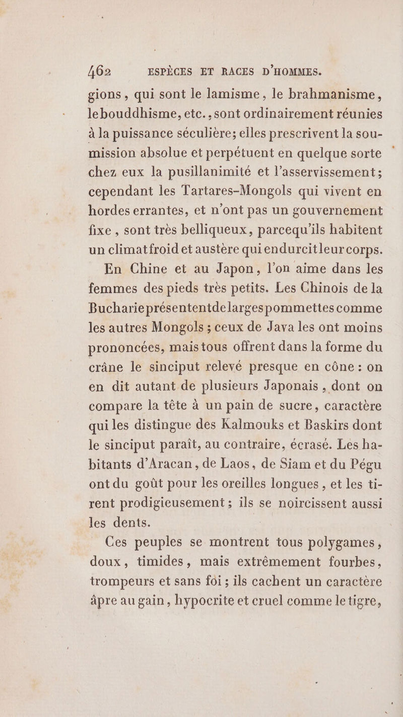 gions , qui sont le lamisme, le brahmanisme, lebouddhisme, etc. .sont ordinairement réunies à la puissance séculière; elles prescrivent la sou- mission absolue et perpétuent en quelque sorte chez eux la pusillanimité et l’asservissement ; cependant les Tartares-Mongols qui vivent en hordes errantes, et n’ont pas un gouvernement fixe , sont très belliqueux, parcequ'ils habitent un climatfroid et austère quiendurcitleur corps. En Chine et au Japon, l’on aime dans les femmes des pieds très petits. Les Chinois de la Bucharieprésententdelargespommettes comme les autres Mongols ; ceux de Java les ont moins prononcées, mais tous offrent dans la forme du crâne le sinciput relevé presque en cône : on en dit autant de plusieurs Japonais , dont on compare la tête à un pain de sucre, caractère qui les distingue des Kalmouks et Baskirs dont le sinciput paraît, au contraire, écrasé. Les ha- bitants d’Aracan, de Laos, de Siam et du Pégu ont du goût pour les oreilles longues , et les ti- rent prodigieusement ; ils se noircissent aussi les dents. | Ces peuples se montrent tous polygames, doux, timides, mais extrêmement fourbes, trompeurs et sans foi ; ils cachent un caractère âpre au gain, hypocrite et cruel comme letigre,