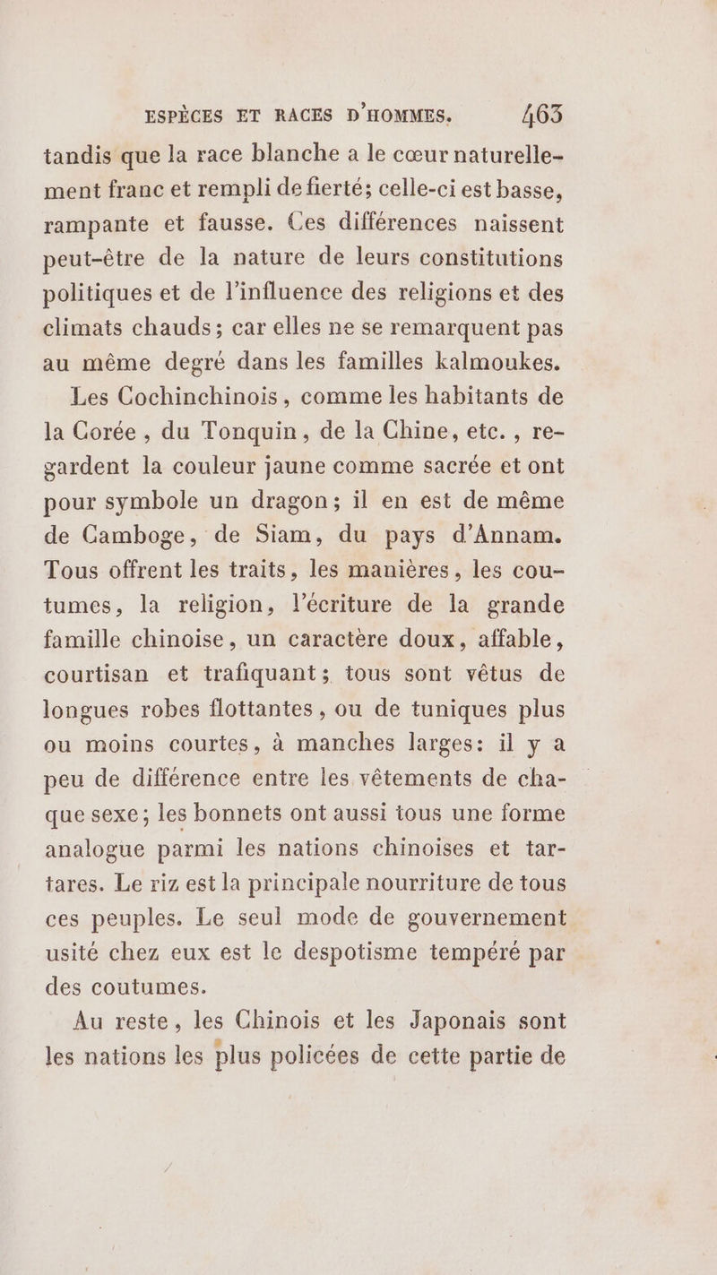 tandis que la race blanche a le cœur naturelle- ment franc et rempli de fierté; celle-ci est basse, rampante et fausse. Ces différences naissent peut-être de la nature de leurs constitutions politiques et de l'influence des religions et des climats chauds; car elles ne se remarquent pas au même degré dans les familles kalmoukes. Les Cochinchinois, comme les habitants de la Corée , du Tonquin, de la Chine, etc., re- gardent la couleur jaune comme sacrée et ont pour symbole un dragon; il en est de même de Camboge, de Siam, du pays d’Annam. Tous offrent les traits, les manières, les cou- tumes, la religion, l'écriture de la grande famille chinoise, un caractère doux, affable, courtisan et trafiquants; tous sont vêtus de longues robes flottantes, ou de tuniques plus ou moins courtes, à manches larges: il y a peu de différence entre les vêtements de cha- que sexe; les bonnets ont aussi tous une forme analogue parmi les nations chinoises et tar- tares. Le riz est la principale nourriture de tous ces peuples. Le seul mode de gouvernement usité chez eux est le despotisme tempéré par des coutumes. Au reste, les Chinois et les Japonais sont les nations les plus policées de cette partie de