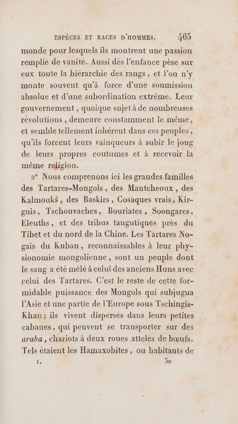 monde pour lesquels ils montrent une passion remplie de vanité. Aussi dès l'enfance pèse sur eux toute la hiérarchie des rangs , et l’on n’y monte souvent qu'à force d’une soumission absolue et d’une subordination extrême. Leur gouvernement , quoique sujet à de nombreuses révolutions , demeure constamment le même, et semble tellement inhérent dans ces peuples, qu'ils forcent leurs vainqueurs à subir le joug de leurs propres coutumes et à recevoir la même religion. 2° Nous comprenons ici les grandes familles des Tartares-Mongols , des Mantcheoux, des Kalmouk$, des Baskirs, Cosaques vrais, Kir- guis, Tschouvaches, Bouriates, Soongares, Eleuths, et des tribus tangutiques pres du Tibet et du nord de la Chine. Les Tartares No- gais du Kuban, reconnaissables à leur phy- sionomie mongolienne, sont un peuple dont le sang a été mêlé à celui des anciens Huns avec celui des Tartares. C’est le reste de cette for- midable puissance des Mongols qui subjugua l'Asie et une partie de l’Europe sous Tschingis- Khan; ils vivent dispersés dans leurs petites cabanes, qui peuvent se transporter sur des araba , chariots à deux roues atteles de bœufs. Tels étaient les Hamaxobites, ou habitants de É * 30