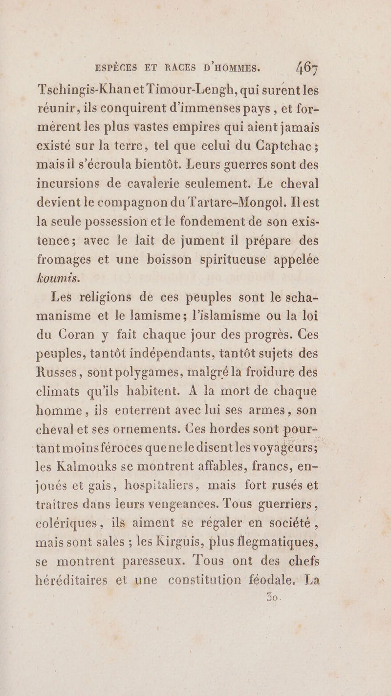 Tschingis-Khan et Timour-Lengh, qui surent les réunir, ils conquirent d'immenses pays , et for- mérent les plus vastes empires qui aient jamais existé sur la terre, tel que celui du Captchac ; mais il s’'écroula bientôt. Leurs guerres sont des incursions de cavalerie seulement. Le cheval devient le compagnon du Tartare-Mongol. Ilest la seule possession et le fondement de son exis- tence; avec le lait de jument il prépare des fromages et une boisson spiritueuse appelée koumis. Les religions de ces peuples sont le scha- manisme et le Jamisme; l’islamisme ou la loi du Coran y fait chaque jour des progrès. Ces peuples, tantôt indépendants, tantôt sujets des Russes, sontpolygames, malgré la froidure des climats qu'ils habitent. À la mort de chaque homme , ils enterrent avec lui ses armes, son cheval et ses ornements. Ces hordes sont pour- tantmoins féroces quenele disent les voyagéurss les Kalmouks se montrent affables, francs, en- joués et gais, hospitaliers, mais fort rusés et traitres dans leurs vengeances. Tous guerriers, colériques, ils aiment se régaler en société, mais sont sales ; les Kirguis, plus flegmatiques, se montrent paresseux. Fous ont des chefs héréditaires et une constitution féodale. La F7 90.