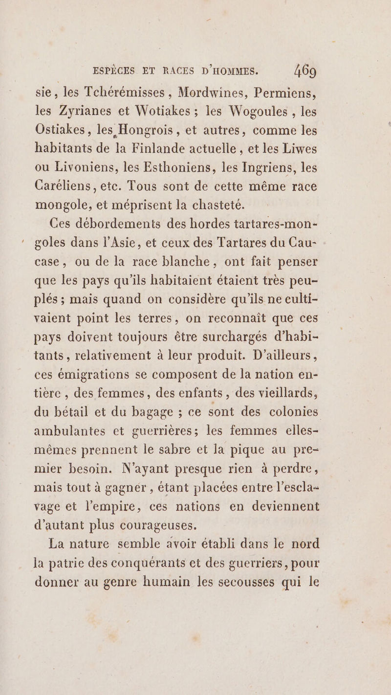 sie, les Tchérémisses, Mordwines, Permiens, les Zyrianes et Wotiakes ; les Wogoules , les Ostiakes, les Hongrois, et autres, comme les habitants de la Finlande actuelle , et les Liwes ou Livoniens, les Esthoniens, les Ingriens, les Caréliens, etc. Tous sont de cette même race mongole, et méprisent la chasteté. Ces débordements des hordes tartares-mon- goles dans l'Asie, et ceux des Tartares du Cau- case, ou de la race blanche, ont fait penser que les pays qu'ils habitaient étaient très peu- plés ; mais quand on considère qu'ils ne culti- vaient point les terres, on reconnaît que ces pays doivent toujours être surchargés d’habi- tants, relativement à leur produit. D'ailleurs, ces émigrations se composent de la nation en- tiere , des femmes, des enfants, des vieillards, du bétail et du bagage ; ce sont des colonies ambulantes et guerrières; les femmes elles- mêmes prennent le sabre et la pique au pre- mier besoin. N'ayant presque rien à perdre, mais tout à gagnér , étant placées entre l’escla- vage et l'empire, ces nations en deviennent d'autant plus courageuses. La nature semble avoir établi dans le nord la patrie des conquérants et des guerriers, pour donner au genre humain les secousses qui le