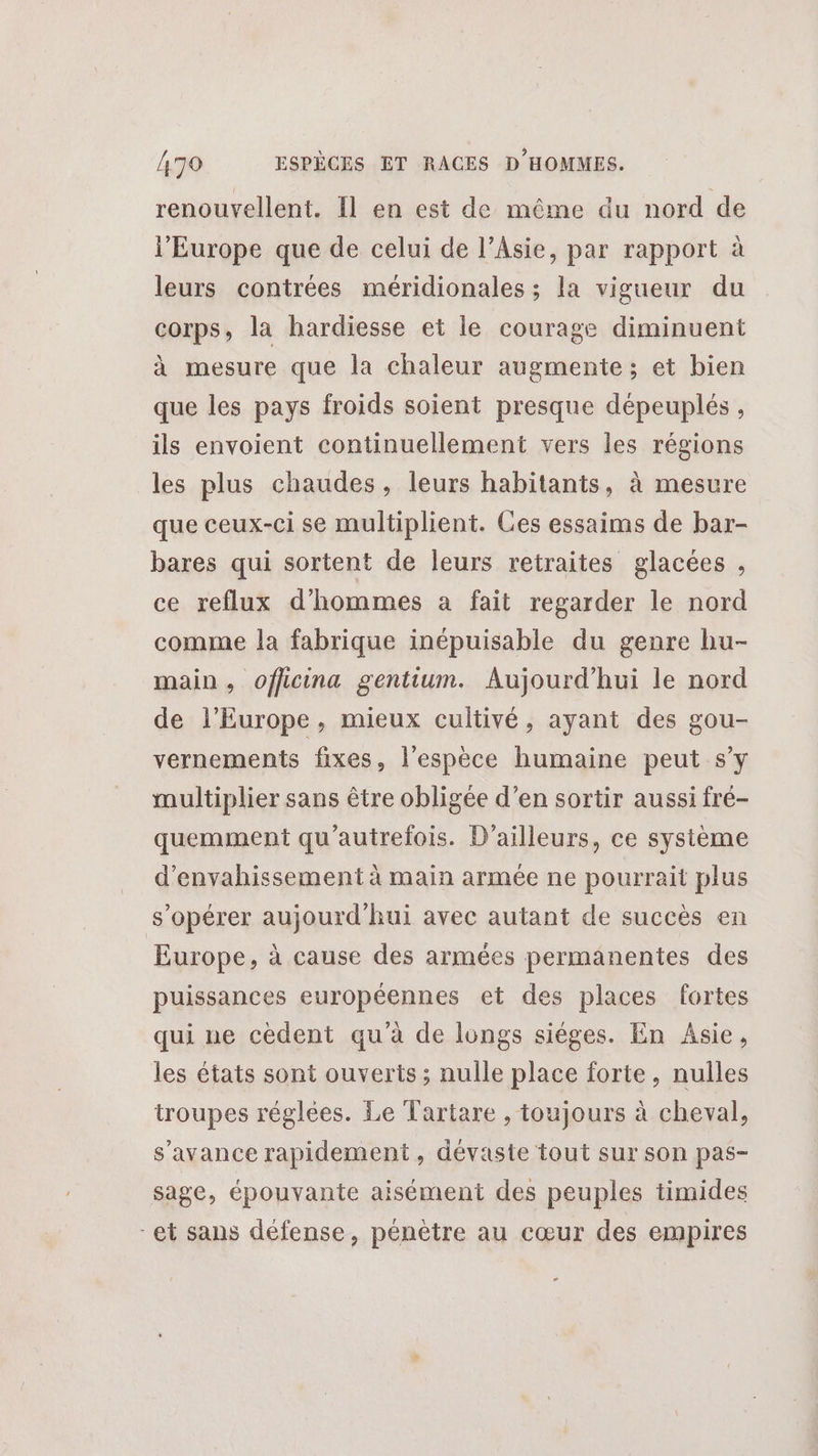 renouvellent. 11 en est de même du nord de l’Europe que de celui de l’Asie, par rapport à leurs contrées méridionales ; la vigueur du corps, la hardiesse et le courage diminuent à mesure que la chaleur augmente ; et bien que les pays froids soient presque dépeuplés , ils envoient continuellement vers les régions les plus chaudes, leurs habitants, à mesure que ceux-ci se multiplient. Ces essaims de bar- bares qui sortent de leurs retraites glacées , ce reflux d'hommes a fait regarder le nord comme la fabrique inépuisable du genre hu- main, officina gentium. Aujourd’hui le nord de l’Europe, mieux cultivé, ayant des gou- vernements fixes, l'espèce humaine peut s’y multiplier sans être obligée d’en sortir aussi fré- quemment qu'autrefois. D'ailleurs, ce système d’envahissement à main armée ne pourrait plus s’opérer aujourd'hui avec autant de succès en Europe, à cause des armées permanentes des puissances européennes et des places fortes qui ne cédent qu’à de longs sièges. En Asie, les états sont ouverts ; nulle place forte, nulles troupes réglées. Le Tartare , toujours à cheval, s'avance rapidement, dévaste tout sur son pas- sage, épouvante aisément des peuples timides et sans défense, pénètre au cœur des empires