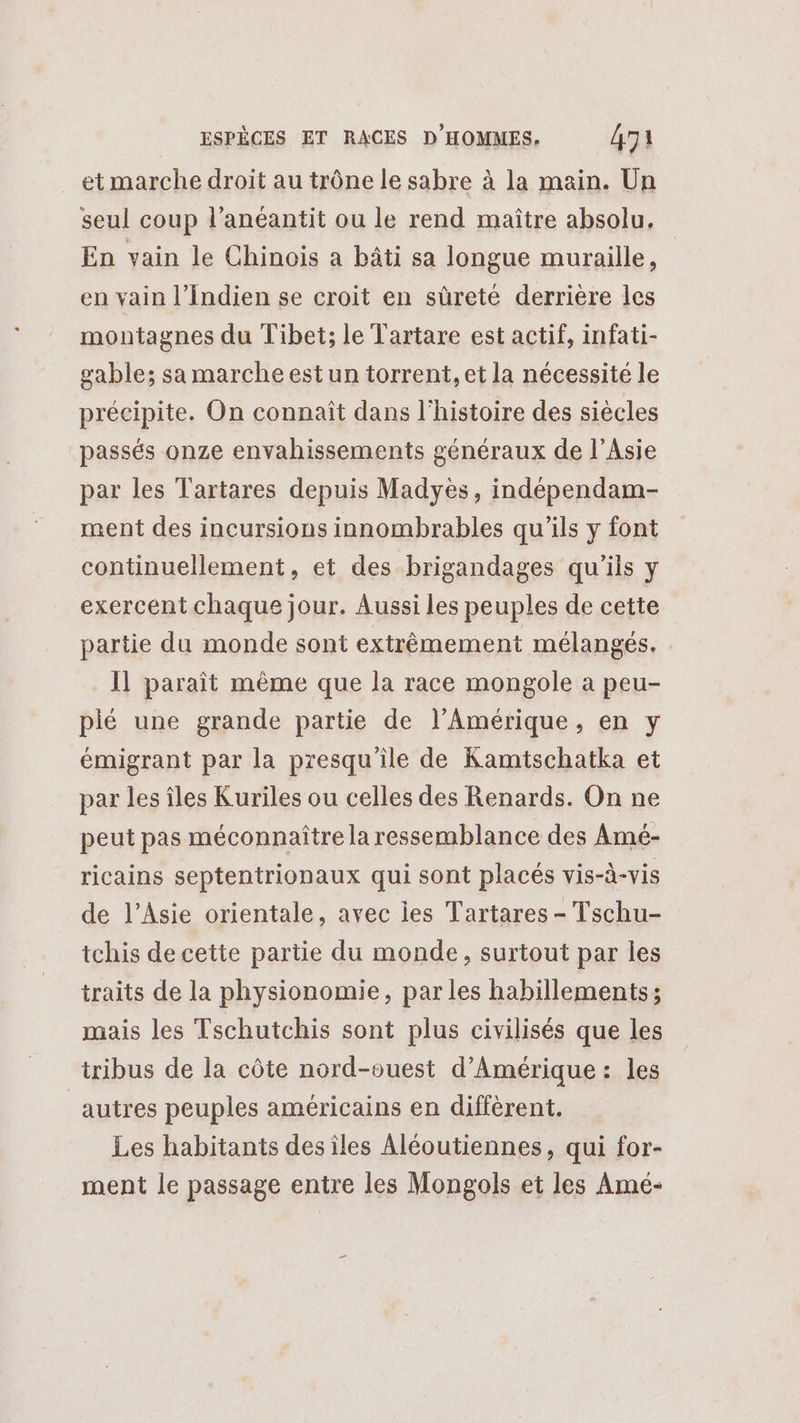 et marche droit au trône le sabre à la main. Un seul coup l’anéantit ou le rend maître absolu. En vain le Chinois a bâti sa longue muraille, en vain l’Indien se croit en sûreté derrière les montagnes du Tibet; le Tartare est actif, infati- gable; sa marche est un torrent, et la nécessité le précipite. On connaît dans l'histoire des siècles passés onze envahissements généraux de l'Asie par les Tartares depuis Madyès, indépendam- ment des incursions innombrables qu'ils y font continuellement, et des brigandages qu'ils y exercent chaque jour. Aussi les peuples de cette partie du monde sont extrêmement mélangés. Il paraît même que la race mongole à peu- pié une grande partie de l’Amérique, en y émigrant par la presqu'ile de Kamtschatka et par les îles Kuriles ou celles des Renards. On ne peut pas méconnaître la ressemblance des Amé- ricains septentrionaux qui sont placés vis-à-vis de l'Asie orientale, avec les Tartares - Tschu- tchis de cette partie du monde, surtout par les traits de la physionomie, parles habillements; mais les Tschutchis sont plus civilisés que les tribus de la côte nord-ouest d'Amérique : les autres peuples américains en différent. Les habitants desîles Aléoutiennes, qui for- ment le passage entre les Mongols et les Amé-