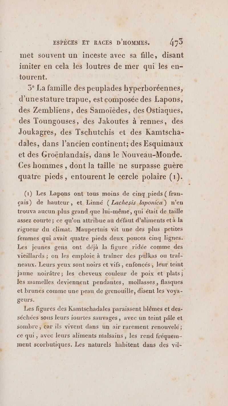 met souvent un inceste avec sa fille, disant imiter en cela les loutres de mer qui les en- tourent. 5° La famille des peuplades hyperboréennes, d'unestature trapue, est composée des Lapons, des Zembliens, des Samoïèdes, des Ostiaques, des Toungouses, des Jakoutes à rennes, des Joukagres, des Tschutchis et des Kamtscha- dales, dans l’ancien continent; des Esquimaux et des Groënlandais, dans le Nouveau-Monde. Ces hommes , dont la taille ne surpasse guère quatre pieds, entourent le cercle polaire (1). (1) Les Lapons ont tous moins de cinq pieds ( fran- çais) de hauteur, et Linné ( Lachesis laponica) n’en trouva aucun plus grand que lui-même, qui était de taille assez courte; ce qu’on attribue au défaut d’aliments et à la rigueur du climat. Maupertuis vit une des plus petites femmes qui avait quatre pieds deux pouces cinq lignes. Les jeunes gens ont déjà la figure ridée comme des vieillards ; on les emploie à traîner des pulkas ou traî- neaux. Leurs yeux sont noirs et vifs, enfoncés , leur teint jaune noirâtre; les cheveux couleur de poix et plats; les mamelles deviennent pendantes, mollasses, flasques et brunes comme une peau de grenouille, disent les voya- geurs. Les figures des Kamtschadales paraissent blêmes et des- séchées sous leurs iourtes sauvages, avec un teint pâle et sombre, car ils vivent dans un air rarement renouvelé ; ce qui, avec leurs aliments malsains , les rend fréquem- ment scorbutiques. Les naturels habitent dans des vil-