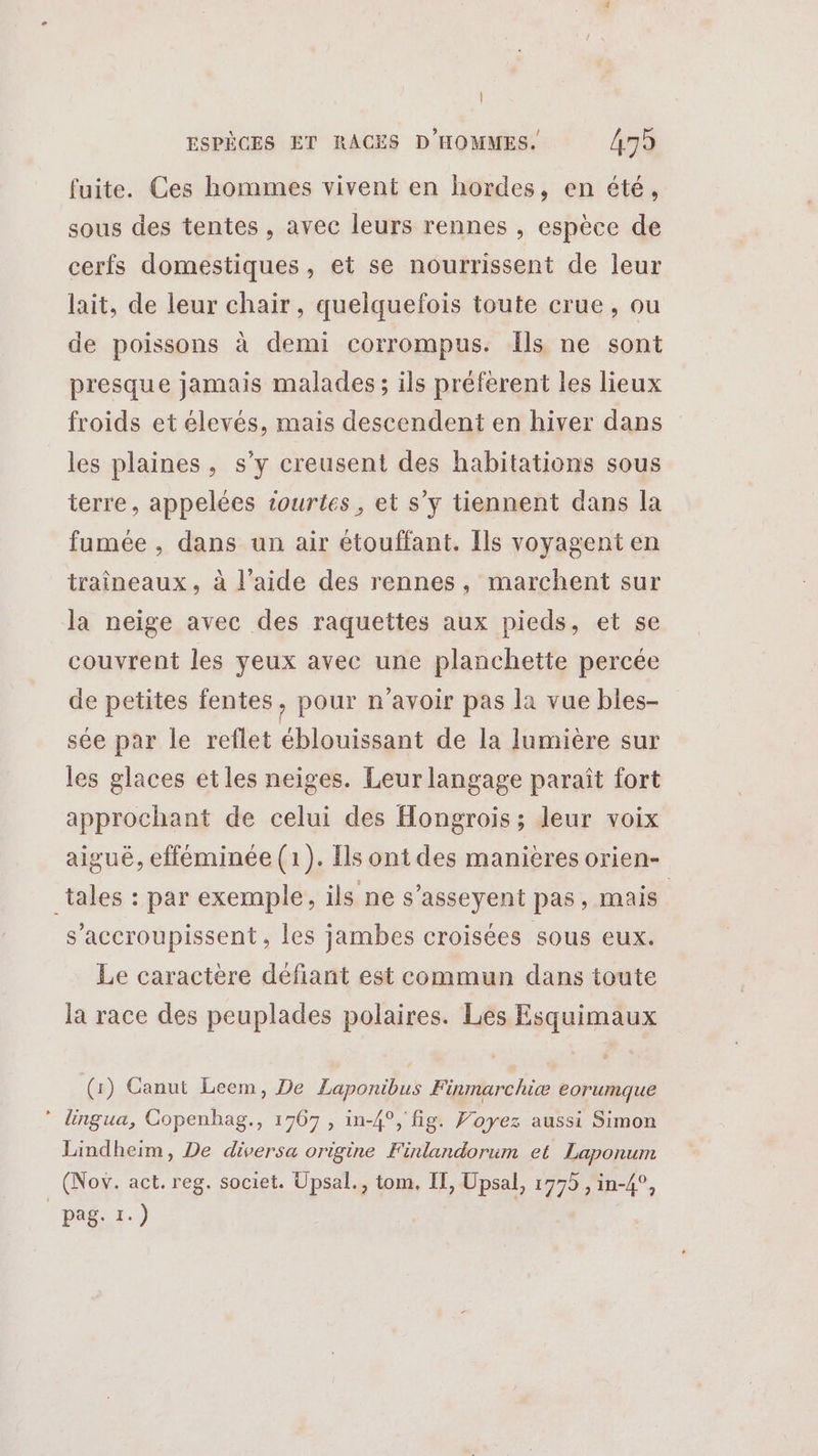 fuite. Ces hommes vivent en hordes, en été, sous des tentes , avec leurs rennes , espèce de cerfs domestiques, et se nourrissent de leur lait, de leur chair, quelquefois toute crue, ou de poissons à demi corrompus. Îls ne sont presque jamais malades; ils préferent les lieux froids et élevés, mais descendent en hiver dans les plaines, s’y creusent des habitations sous terre, appelées tourtes, et s’y tiennent dans la fumée , dans un air étouffant. Ils voyagent en traîneaux , à l’aide des rennes, marchent sur la neige avec des raquettes aux pieds, et se couvrent les yeux avec une planchette percée de petites fentes, pour n'avoir pas la vue bles- sée par le reflet éblouissant de la lumière sur les glaces etles neiges. Leur langage paraît fort approchant de celui des Hongrois; leur voix aigué, efféminée (1). Ils ont des manieres orien- _tales : par exemple, ils ne s'asseyent pas, mais | s’'accroupissent, les jambes croisées sous eux. Le caractère défiant est commun dans toute la race des peuplades polaires. Les Esquimaux (1) Ganut Leem, De Laponibus Finmarchiæ eorumque * lingua, Copenhag., 1767 , in-4°, fig. Voyez aussi Simon Lindheim, De diversa origine Finlandorum et Laponum (Nov. act. reg. societ. Upsal., tom. If, Upsal, 1775 , in-4°, pag. 1.)