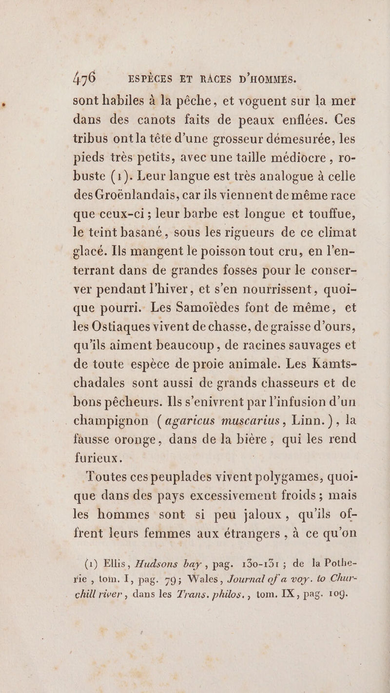 sont habiles à la pêche, et voguent sur la mer dans des canots faits de peaux enflées. Ces tribus ont la tête d’une grosseur démesurée, les pieds très petits, avec une taille médiocre , ro- buste (1). Leur langue est très analogue à celle des Groënlandais, car ils viennent de même race que ceux-ci ; leur barbe est longue et touffue, le teint basané, sous les rigueurs de ce climat glacé. Ils mangent le poisson tout cru, en l’en- terrant dans de grandes fosses pour le conser- ver pendant l'hiver, et s’en nourrissent, quoi- que pourri. Les Samoïèdes font de même, et les Ostiaques vivent de chasse, de graisse d'ours, qu'ils aiment beaucoup, de racines sauvages et de toute espèce de proie animale. Les Kamts- chadales sont aussi de grands chasseurs et de bons pêcheurs. Ils s’enivrent par l’infusion d’un champignon (agaricus muscarius, Linn.), la fausse oronge, dans de la bière, qui les rend furieux. | Toutes ces peuplades vivent polygames, quoi- que dans des pays excessivement froids ; mais les hommes sont si peu jaloux, qu'ils of- frent leurs femmes aux étrangers , à ce qu'on (1) Ellis, Hudsons bay , pag. 130-131 ; de la Pothe- sie , Loin. Ï, pag. 79; Wales, Journal of a voy. to Chur- chill river , dans les Trans. philos., tom. IX, pag. 109.