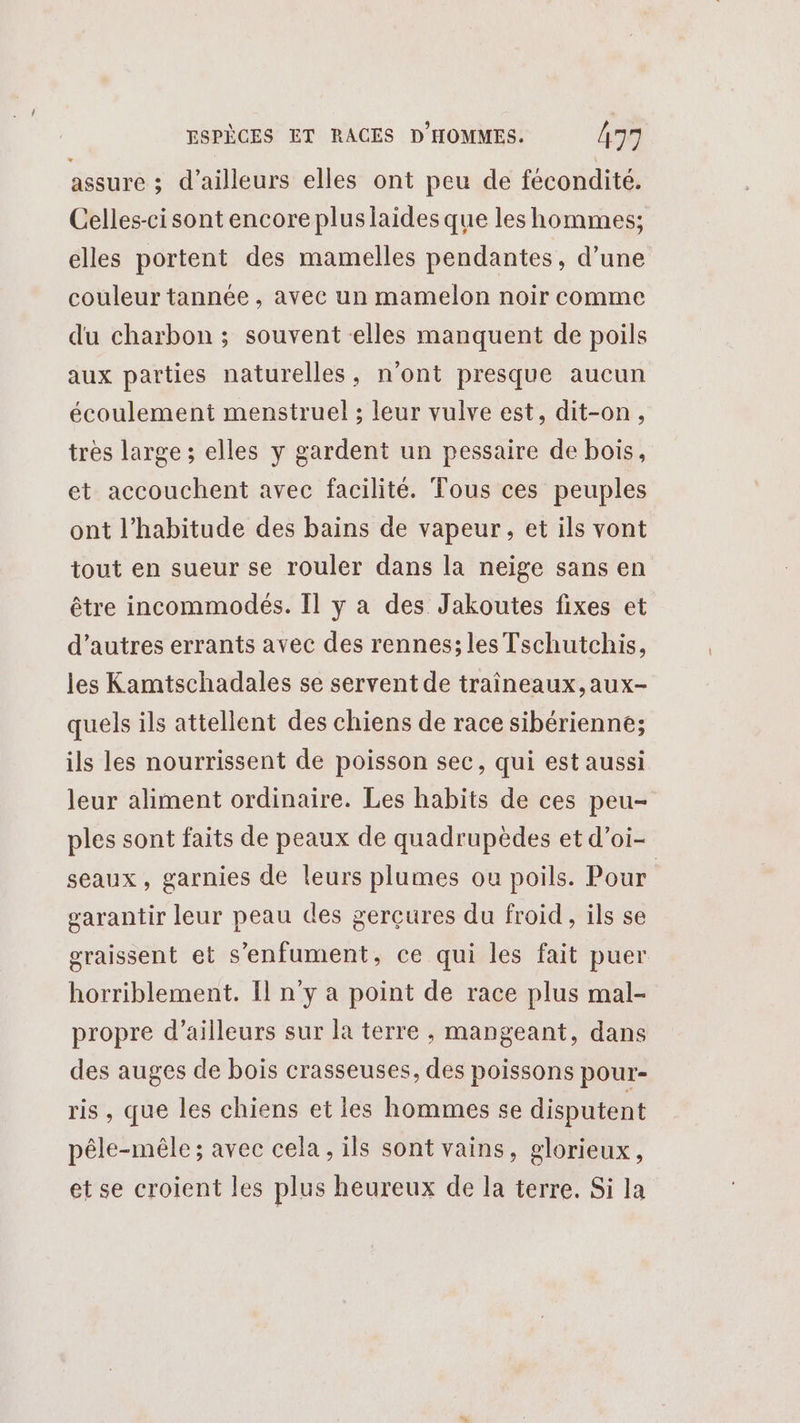 assure ; d’ailleurs elles ont peu de fécondité. Celles-ci sont encore pluslaides que les hommes; elles portent des mamelles pendantes, d’une couleur tannée , avec un mamelon noir comme du charbon ; souvent elles manquent de poils aux parties naturelles, n’ont presque aucun écoulement menstruel ; leur vulve est, dit-on, très large ; elles y gardent un pessaire de bois, et accouchent avec facilité. Tous ces peuples ont l'habitude des bains de vapeur, et ils vont tout en sueur se rouler dans la neige sans en être incommodés. Il y a des Jakoutes fixes et d’autres errants avec des rennes; les Tschutchis, les Kamtschadales se servent de traîneaux,aux- quels ils attellent des chiens de race sibérienne; ils les nourrissent de poisson sec, qui est aussi leur aliment ordinaire. Les habits de ces peu- ples sont faits de peaux de quadrupèdes et d’oi- seaux, garnies de leurs plumes ou poils. Pour garantir leur peau des gerçures du froid, ils se graissent et s'enfument, ce qui les fait puer horriblement. Il n’y a point de race plus mal- propre d’ailleurs sur la terre , mangeant, dans des auges de bois crasseuses, des poissons pour- ris , que les chiens et les hommes se disputent pêle-mêle ; avec cela, ils sont vains, glorieux, et se croient les plus heureux de la terre. Si la